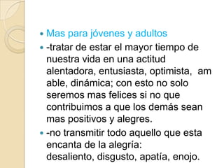 Mas para jóvenes y adultos
 -tratar de estar el mayor tiempo de
  nuestra vida en una actitud
  alentadora, entusiasta, optimista, am
  able, dinámica; con esto no solo
  seremos mas felices si no que
  contribuimos a que los demás sean
  mas positivos y alegres.
 -no transmitir todo aquello que esta
  encanta de la alegría:
  desaliento, disgusto, apatía, enojo.
 