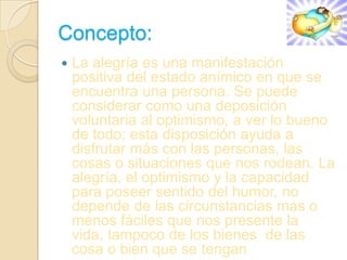 Concepto:
   La alegría es una manifestación
    positiva del estado anímico en que se
    encuentra una persona. Se puede
    considerar como una deposición
    voluntaria al optimismo, a ver lo bueno
    de todo; esta disposición ayuda a
    disfrutar más con las personas, las
    cosas o situaciones que nos rodean. La
    alegría, el optimismo y la capacidad
    para poseer sentido del humor, no
    depende de las circunstancias mas o
    menos fáciles que nos presente la
    vida, tampoco de los bienes de las
    cosa o bien que se tengan
 