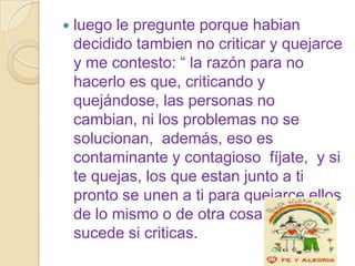    luego le pregunte porque habian
    decidido tambien no criticar y quejarce
    y me contesto: “ la razón para no
    hacerlo es que, criticando y
    quejándose, las personas no
    cambian, ni los problemas no se
    solucionan, además, eso es
    contaminante y contagioso fíjate, y si
    te quejas, los que estan junto a ti
    pronto se unen a ti para quejarce ellos
    de lo mismo o de otra cosa. Igual
    sucede si criticas.
 