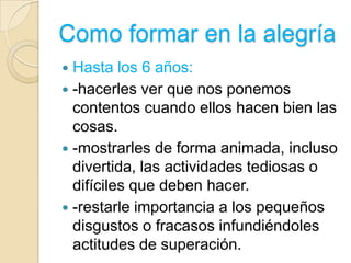 Como formar en la alegría
 Hasta los 6 años:
 -hacerles ver que nos ponemos
  contentos cuando ellos hacen bien las
  cosas.
 -mostrarles de forma animada, incluso
  divertida, las actividades tediosas o
  difíciles que deben hacer.
 -restarle importancia a los pequeños
  disgustos o fracasos infundiéndoles
  actitudes de superación.
 