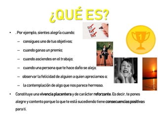 ¿QUÉ ES?
• . Por ejemplo, sientes alegría cuando:
– consigues uno de tus objetivos;
– cuando ganas un premio;
– cuando asciendes en el trabajo;
– cuando una persona que te hace daño se aleja;
– observar la felicidad de alguien a quien apreciamos o;
– la contemplación de algo que nos parece hermoso.
• Constituye una vivenciaplacentera y de carácter reforzante.Es decir, te pones
alegre y contento porque lo que te está sucediendo tieneconsecuenciaspositivas
para ti.
 
