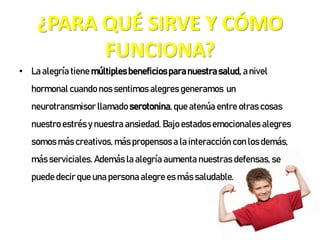 ¿PARA QUÉ SIRVE Y CÓMO
FUNCIONA?
• La alegría tiene múltiplesbeneficiosparanuestrasalud, anivel
hormonal cuando nos sentimos alegres generamos un
neurotransmisor llamado serotonina,que atenúa entre otras cosas
nuestro estrés y nuestra ansiedad. Bajo estados emocionales alegres
somos más creativos, más propensos a la interacción con los demás,
más serviciales. Además la alegría aumenta nuestras defensas, se
puede decir que una persona alegre es más saludable.
 