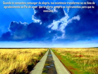 Quando te consentes comungar da alegria, tua existência transforma-se no hino deQuando te consentes comungar da alegria, tua existência transforma-se no hino de
agradecimento ao Pai de amor, que te oferta sempre os instrumentos para que tuagradecimento ao Pai de amor, que te oferta sempre os instrumentos para que tu
executes:executes:
 