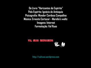Do Livro “Horizontes do Espírito”Do Livro “Horizontes do Espírito”
Pelo Espírito: Ignácio de AntioquiaPelo Espírito: Ignácio de Antioquia
Psicografia: Wander Cardoso CampolinaPsicografia: Wander Cardoso Campolina
Música: Ernesto Cortazar - Morelia’s waltzMúsica: Ernesto Cortazar - Morelia’s waltz
Imagens: InternetImagens: Internet
Formatação: Val RuasFormatação: Val Ruas
http://valruas.wordpress.comhttp://valruas.wordpress.com
 