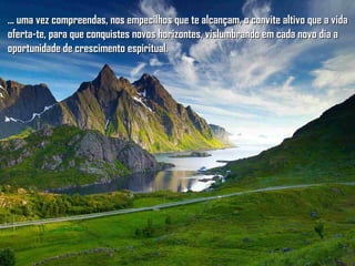 ... uma vez compreendas, nos empecilhos que te alcançam, o convite altivo que a vida... uma vez compreendas, nos empecilhos que te alcançam, o convite altivo que a vida
oferta-te, para que conquistes novos horizontes, vislumbrando em cada novo dia aoferta-te, para que conquistes novos horizontes, vislumbrando em cada novo dia a
oportunidade de crescimento espiritual.oportunidade de crescimento espiritual.
 