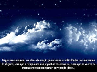 Tiago recomenda-nos o cultivo da oração que ameniza as dificuldades nos momentosTiago recomenda-nos o cultivo da oração que ameniza as dificuldades nos momentos
de aflições, para que a tempestade das angústias asserene-se, ainda que os ventos dade aflições, para que a tempestade das angústias asserene-se, ainda que os ventos da
tristeza insistam em soprar, derribando ideais...tristeza insistam em soprar, derribando ideais...
 