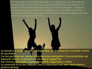 La moneda y la oveja, sin que ellas hagan nada, son buscadas por el inmenso interés de sus dueños. Las dos parábolas nos cuentan situaciones muy semejantes: la de una pérdida, una búsqueda intensa, un encuentro y una alegría compartida.  Ese interés y entusiasmo produce conversión, seguimiento y fiesta. La conversión no es una condición, sino la consecuencia del amor desbordante y gratuito de Dios.  8  O ¿qué mujer, si tiene diez monedas y se le pierde una, no enciende una lámpara, barre la casa y la busca con todo cuidado hasta encontrarla?  9 Y cuando la encuentra, reúne a sus amigas y vecinas, y les dice: «¡Alegraos conmigo porque he encontrado la moneda que se me había extraviado!».  10  Os aseguro que del mismo modo se llenarán de alegría los ángeles de Dios por un pecador que se convierta. 