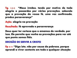 Tg. 1:2-3 “Meus irmãos, tende por motivo de toda
alegria o passardes por várias provações, sabendo
que a provação da vossa fé, uma vez confirmada,
produz perseverança”
Ação: alegria na provação
Resultado: fé aprovada e perseverança
Deus quer ter certeza que o amamos de verdade, por
isso, Ele permite que venha as provações para ver até
que ponto somos fiéis.
DECISÃO DE SERVIR A CRISTO
Fp 4:11 “Digo isto, não por causa da pobreza, porque
aprendi a viver contente em toda e qualquer situação
 
