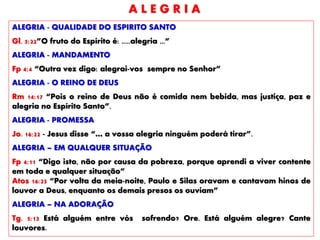 ALEGRIA - QUALIDADE DO ESPIRITO SANTO
Gl. 5:22”O fruto do Espírito é: .....alegria ...”
ALEGRIA - MANDAMENTO
Fp 4:4 “Outra vez digo: alegrai-vos sempre no Senhor”
ALEGRIA - O REINO DE DEUS
Rm 14:17 “Pois o reino de Deus não é comida nem bebida, mas justiça, paz e
alegria no Espírito Santo”.
ALEGRIA - PROMESSA
Jo. 16:22 - Jesus disse “… a vossa alegria ninguém poderá tirar”.
ALEGRIA – EM QUALQUER SITUAÇÃO
Fp 4:11 “Digo isto, não por causa da pobreza, porque aprendi a viver contente
em toda e qualquer situação”
Atos 16:25 “Por volta da meia-noite, Paulo e Silas oravam e cantavam hinos de
louvor a Deus, enquanto os demais presos os ouviam”
ALEGRIA – NA ADORAÇÃO
Tg. 5:13 Está alguém entre vós sofrendo? Ore. Está alguém alegre? Cante
louvores.
A L E G R I A
 