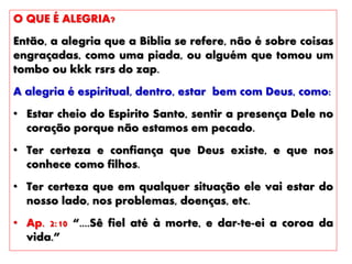 O QUE É ALEGRIA?
Então, a alegria que a Bíblia se refere, não é sobre coisas
engraçadas, como uma piada, ou alguém que tomou um
tombo ou kkk rsrs do zap.
A alegria é espiritual, dentro, estar bem com Deus, como:
• Estar cheio do Espirito Santo, sentir a presença Dele no
coração porque não estamos em pecado.
• Ter certeza e confiança que Deus existe, e que nos
conhece como filhos.
• Ter certeza que em qualquer situação ele vai estar do
nosso lado, nos problemas, doenças, etc.
• Ap. 2:10 “....Sê fiel até à morte, e dar-te-ei a coroa da
vida.”
 