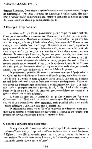 defeitos humanos. Com razão o apóstolo aponta para o corpo como “corpo 
de humilhação” (Fp. 3:21), repleto de limitações e deficiências. Mas tam­bém 
é concretização da personalidade, membro do Corpo de Cristo, garantia 
da nossa existência eterna que aguardamos (v. 21). 
A Concepção Grega do Corpo 
A maneira dos gregos antigos olharem para o corpo foi muito distinta. 
O corpo se assemelhava a um escravo. Como servo vivo, é óbvio, mas distin­to 
da personalidade. Manda-se o escravo agir, e ele obedece. Surgiu uma fra­se 
entre os gregos da antigüidade: sõma sêma, “corpo caixão”. Como noz na 
casca, a alma existia dentro do corpo. O verdadeiro eu e você, segundo os 
gregos, eram distintos do corpo. Evidentemente, se acatarmos tal ponto de 
vista, o que se faz com o corpo não tem importância alguma para o ser ver­dadeiro. 
Se meu corpo é escravo, faço o que quero com ele, sem temer cul­pa. 
A eutanásia não seria pecado, porque destruiria o que não tem mais utili­dade. 
Se o corpo não passa de caixão ou casca, porque não maltratá-lo co­mendo 
erradamente, tomando drogas, ou de qualquer forma. O suicídio se­ria 
uma opção perfeitamente viável para quem se cansou de viver, no caso de 
alguém que não encara seriamente a maneira bíblica de pensar. 
O pensamento gnóstico foi uma das maiores ameaças à Igreja primiti­va. 
Com um forte dualismo radicado na filosofia grega, a matéria era consi­derada 
má, e o espírito bom. Alguns eram de opinião que uma vez iniciado 
na realidade espiritual, o que se fazia com o corpo não importava. Houve en­tão 
gnósticos libertinos que praticaram a prostituição (Ap. 2:14, 21) inclu­sive 
toda e qualquer perversão (comp. Jd. 4, 7-16). A tal ala de hereges,. 
Paulo se dirige em Fp. 3:18-19, uma vez que o deus deles era o ventre e “a 
glória deles estava na sua infâmia”. 
A outra ala gnóstica, representada no quadro pintado por Paulo em 
Colossenses 2 e I Timóteo 4:1-4, cria no asceticismo. Por meio da observa­ção 
de ritos e evitando os tabus prescritos, seria possível subir a escada de 
“espiritualização”, deixando para trás a matéria má. 
O cristianismo atraiu estes filósofos religiosos que desconheciam qual­quer 
Deus pessoal, e procuravam soluções para a ansiedade do homem que 
precisa ser salvo, achando que pode a si mesmo redimir. 
O Conceito do Corpo entre os Hebreus 
Mas qual era, afinal, o conceito hebreu do corpo? Tanto no Antigo como 
no Novo Testamento, o corpo se identifica estreitamente com você. Portanto, 
é lógico dar seu último cruzeiro para manter o corpo vivo se não houver a 
ressurreição. Se a vida neste corpo humano, é a única vida, porque não mantê-la 
fazendo uso de todo o nosso esforço? 
 