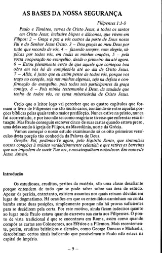 AS BASES DA NOSSA SEGURANÇA 
Filipenses 1:1-8 
Paulo e Timóteo, servos de Cristo Jesus, a todos os santos 
em Cristo Jesus, inclusive bispos e diáconos, que vivem em 
Filipos: 2 — Graça e paz a vós outros da parte de Deus nosso 
Pai e do Senhor Jesus Cristo. 3 — Dou graças ao meu Deus por 
tudo que recordo de vós, 4 - fazendo sempre, com alegria, sú­plicas 
por todos vós, em todas as minhas orações, 5 - pela 
vossa cooperação no evangelho, desde o primeiro dia até agora. 
6 - Estou plenamente certo de que aquele que começou boa 
obra em vós há de completá-la até ao dia de Cristo Jesus. 
7 - Aliás, é justo que eu assim pense de todos vós, porque vos 
trago no coração, seja nas minhas algemas, seja na defesa e con­firmação 
do evangelho, pois todos sois participantes da graça 
comigo. 8 — Pois minha testemunha é Deus, da saudade que 
tenho de todos vós, na terna misericórdia de Cristo Jesus. 
Creio que o leitor logo vai perceber que os quatro capítulos que for­mam 
o livro de Filipenses me são muito caros, contando-se entre aquelas por­ções 
bíblicas pelas quais tenho maior predileção. Nunca estive na prisão, nunca 
fui acorrentado, e por isso não sei como reagiria se tivesse que enfrentar essa si­tuação. 
Mas Paulo conseguiu escrever cinco de suas cartas quando estava preso, 
uma delas sendo à igreja de Filipos, na Macedônia, norte da Grécia. 
Vamos começar o nosso estudo examinando só os oito primeiros versí­culos 
desta porção tão conhecida da Palavra de Deus. 
Oração: Pai, pedimos-Te agora, pelo Espírito Santo, que sintonizes 
nossos corações à música verdadeiramente celestial; e que retires as barreiras 
que nos impedem de ouvir Tua voz, e nos atrapalham a obedecer. Em nome de 
Jesus. Amém. 
Introdução 
Os estudiosos, eruditos, peritos da matéria, são uma classe desafiante 
porque entendem de tudo que se pode saber sobre sua área de estudo. 
Apesar da perícia, entretanto, existem assuntos nos quais reinam dúvidas em 
lugar de dogmatismo. Há ocasiões em que os entendidos caminham na corda 
bamba entre duas posições, simplesmente porque não há provas suficientes 
para se decidirem pela certa. Por este motivo, ainda ficam indecisos quanto 
ao lugar onde Paulo estava quando escreveu sua carta aos Filipenses. O pon­to 
de vista tradicional é que se encontrava em Roma, assim como quando 
compôs as cartas aos Colossenses, aos Efésios e a Filemon. Mais recentemen­te, 
porém, eruditos britânicos e alemães, como George Duncan e Michaelis, 
descobriram certos sinais indicando que possivelmente Paulo não estava na 
capital do Império. 
 