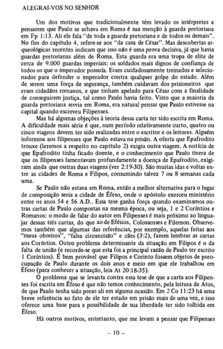 Um dos motivos que tradicionalmente têm levado os intérpretes a 
pensarem que Paulo se achava em Roma é sua menção à guarda pretoriana 
em Fp 1:13. Ali ele fala “de toda a guarda pretoriana e de todos os demais”. 
No fim do capítulo 4, refere-se aos “da casa de César”. Mas descobertas ar­queológicas 
recentes indicam que isso não é uma prova decisiva, já que havia 
guardas pretorianas além de Roma. Esta guarda era uma tropa de elite de 
cerca de 9.000 guardas imperiais: os soldados mais dignos de confiança de 
todos os que o imperador possuía. Eram cuidadosamente treinados e selecio­nados 
para defender o imperador contra qualquer golpe do estado. Além 
de serem uma força de segurança, também cuidavam dos prisioneiros que 
eram cidadãos romanos, e que tinham apelado para César com a finalidade 
de conseguirem justiça, tal como Paulo havia feito. Visto que a maioria da 
guarda pretoriana servia em Roma, era natural pensar que Paulo estivesse na 
capital quando escreveu Filipenses. 
Mas há algumas objeções à teoria dessa carta ter sido escrita em Roma. 
A dificuldade mais séria é que, num período relativamente curto, quatro ou 
cinco viagens devem ter sido realizadas entre o escritor e os leitores. Alguém 
informou aos filipenses que Paulo estava na prisão. A oferta que Epafrodito 
trouxe (leremos a respeito no capítulo 2) exigiu outra viagem. A notícia de 
que Epafrodito tinha ficado doente, e o conhecimento que Paulo tivera de 
que os filipenses lamentavam profundamente a doença de Epafrodito, exigi­ram 
ainda que outras duas viagens (ver 2:19-30). São muitas idas e voltas en­tre 
as cidades de Roma e Filipos, consumindo talvez 7 ou 8 semanas cada 
uma. 
Se Paulo não estava em Roma, então a melhor alternativa para o lugar 
de composição seria a cidade de Éfeso, onde o apóstolo exerceu ministério 
entre os anos 54 e 56 A.D.. Essa tese ganha força quando examinamos ou­tras 
cartas de Paulo compostas na mesma época, ou seja, 1 e 2 Coríntios e 
Romanos: o modo de falar do autor em Filipenses é mais próximo ao lingua­jar 
dessas três cartas, do que ao de Efésios, Colossenses e Filemon. Observe­mos 
também que algumas das referências, por exemplo, aquelas feitas aos 
“maus obreiros” , “falsa circuncisão” e cães (3:2), fazem lembrar as cartas 
aos Coríntios. Outro problema determinante da situação em Filipos é o da 
falta de união (e recorde-se que esta foi a principal razão de Paulo ter escrito 
1 Coríntios). É bem provável que Filipos e Corinto fossem objetos de preo­cupação 
de Paulo durante os dois anos e meio em que ele trabalhou em 
Éfeso (para conhecer a situação, leia At 20:18-35). 
O problema que se levanta contra essa tese de que a carta aos Filipen­ses 
foi escrita em Éfeso é que não temos conhecimento, pela leitura de Atos, 
de que Paulo tenha sido preso ali em alguma ocasião. Em 2 Co 11:23 há uma 
breve referência ao fato de ele ter estado em prisão mais de uma vez, e isso 
oferece uma base para a possibilidade de sua liberdade ter sido tolhida em 
Éfeso. 
Há outros motivos, entretanto, que me levam a pensar que Filipenses 
 