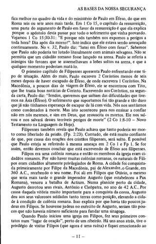 fica melhor no quadro da vida e do ministério de Paulo em Éfeso, do que em 
Roma seis ou sete anos mais tarde. Em 1 Co 15, o capítulo da ressurreição, 
uma parte do argumento de Paulo em favor da ressurreição é que ela explica 
porque o apóstolo devia passar por todo o sofrimento que vinha provando. 
Vejamos 1 Co 15:30-31: ”E porque nós também nos expomos a perigos a 
toda hora? Dia após dia morro!”. Isto indica que ele estava sendo ameaçado 
continuamente. No v. 32, Paulo diz: “lutei em Éfeso com feras”. Sabemos 
que Paulo não poderia ter lutado literalmente com animais selvagens. Não se 
permitia que um cidadão romano fosse lançado na arena. Paulo se referia a 
inimigos tão ferozes que se assemelhavam a leões soltos na arena, e que a 
qualquer momento poderiam matá-lo. 
O primeiro capítulo de Filipenses apresenta Paulo enfrentando esse ti­po 
de situação. Além do mais, Paulo escreveu 2 Coríntios menos de seis 
meses depois de haver escapado de Éfeso, de onde escrevera 1 Coríntios. Na 
Macedônia, a poucos dias de viagem de Éfeso, ele se encontrou com Tito, 
que lhe trazia boas notícias de Corinto. Escrevendo aos Coríntios, na segun­da 
carta, Paulo diz: “Irmãos, queremos que saibam das dificuldades que tive­mos 
na Ásia (Éfeso). O sofrimento que suportamos foi tão grande e tão duro 
que já não tínhamos esperança de escapar de lá com vida. Nós nos sentíamos 
como condenados à morte. Mas isto aconteceu para nos ensinar a confiar 
não em nós mesmos, e sim em Deus, que ressuscita os mortos. Ele nos sal­vou 
e nos salvará desses terríveis perigos de morte” (2 Co 1:8-10 — Novo 
Testamento na Linguagem de Hoje). 
Filipenses também revela que Paulo achava que tanto poderia ser mor­to 
como libertado da prisão. (Fp. 2:23). Contudo, ele está muito confiante 
de que, por causa das orações dos cristãos filipenses, será solto. É possível 
que Paulo esteja se referindo à mesma ameaça em 2 Co 1 e Fp 1. Se for 
assim, então devemos concluir que está escrevendo de Éfeso aos filipenses. 
Filipos era uma colônia romana e então os membros da igreja eram ci­dadãos 
romanos. Por não haver muitas colônias romanas, os naturais de Fili­pos 
eram cidadãos altamente privilegiados de Roma. A cidade foi conquista­da 
primeiramente por Filipe da Macedônia, pai de Alexandre,o Grande, em 
360 A.C., recebendo o seu nome. Foi ali em Filipos que Otávio, o mesmo 
que seria mais tarde o grande imperador Augusto (que estabeleceu a Pax 
Romana), venceu a batalha de Actium. Numa planície perto da cidade, 
Augusto derrotou seus rivais, Antônio e Cleópatra, no ano de 42 A.C.. Por 
causa daquela vitória muito importante para a conquista da coroa, Augusto 
deu aos seus valorosos soldados tanto terras como posição, elevando a cida­de 
à condição de colônia romana. Isso explica por que havia tão poucos ju­deus 
em Filipos. Se houvesse judeus no exército de Augusto, seriam tão pou­cos 
que não haveria número suficiente para fundar uma sinagoga. 
Quando Paulo iniciou uma igreja em Filipos, fez seus primeiros con­tatos 
num “lugar de oração”, perto de um ribeirão. Há uns anos atrás, tive o 
privilégio de visitar Filipos (que agora é uma ruína) e fiquei emocionado ao 
 