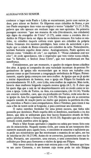 conhecer o lugar onde Paulo e Lídia se encontraram, junto com outros ju­deus, 
para adorar ao Senhor. Os filipenses eram cidadãos de Roma, e por 
isso Paulo empregou duas vezes no original o termo “cidadão” (1:27; 3 :20), 
palavra que não aparece em nenhum lugar em suas epístolas. Na primeira 
passagem escreveu: “que sua maneira de vida (literalmente, sua cidadania) 
seja digna do evangelho de Cristo” (1:27), assim como a conduta dos ci­dadãos 
de Filipos devia ser digna de verdadeiros romanos. Em todos os sen­tidos, 
os cidadãos daquela colônia eram iguais aos cidadãos da própria 
Roma. Gozavam dos mesmos privilégios, bem como da autoridade e pro­teção 
que a cidade de Roma estendia aos cidadãos da urbe. Naturalmente, 
sentiam bastante orgulho desse status. Analogicamente, Paulo apelava aos 
leitores como “cidadãos do céu ”, no capítulo 3: “Nossa cidadania está nos 
céus”, de onde aguardamos, não o imperador que vem visitar nossa cidade, 
mas “o Salvador, o Senhor Jesus Cristo”, que nos transformará em Sua 
semelhança. 
Consideremos, por um momento, o quadro de origem desses cidadãos 
dos céus. A igreja se compunha de uma variedade incomum de pessoas. Or­ganizadores 
de igrejas não recomendam que se inicie um trabalho com 
pessoas como as que formavam a congregação embriônica de Filipos. Primei­ramente, 
aquela igreja começou com uma mulher. As igrejas que eu já ajudei 
a iniciar dependeram de homens, mas a igreja em Filipos foi fundada em 
aproximadamente 50 A.D., com Lídia, uma mulher de negócios. Mais tarde, 
haveria duas mulheres brigando naquela mesma igreja (4:2, 3). É claro que 
há quem diga que a raiz de tal desentendimento está no modo como se ini­ciou 
a igreja. Lídia de Tiatira, na Ásia, era comerciante, (At 16:14). Vendia 
um corante vermelho, caro, que era produzido em Tiatira, onde uma das se­te 
igrejas da Ásia foi organizada (Ap 2:18-29). Depois que ela se converteu 
naquela reunião de oração junto ao riacho que passava na periferia da cida­de, 
convidou a Paulo e seus companheiros, Silas e Timóteo, para virem à sua 
casa a fim de terem onde se hospedar, e para continuar seu ministério. 
O outro membro fundador foi uma jovem escrava, que tinha sido 
possuída por demônios. Paulo expeliu dela os demônios, suscitando a ira dos 
donos, que dela se utilizavam para tirar lucros financeiros através de feiti­çaria 
e profecias sobre o futuro (leia At 16:16-23). Suponho que ela se tenha 
tomado cristã, membro ativo da igreja. 
Paulo e Silas foram açoitados e jogados na cadeia por terem feito este 
ato de misericórdia. Naquela mesma noite, por causa de um terremoto divi­namente 
marcado para aquela hora, o carcereiro se assustou o suficiente pa­ra 
pedir aos missionários que lhe mostrassem a maneira de ser salvo, em vez 
de suicidar-se (At 16:27-34). Assim ele se converteu, juntamente com sua fa­mília. 
Portanto, um carcereiro, uma escrava, e uma comerciante foram es­colhidos 
por Deus para formarem o núcleo da igreja em Filipos. 
Não temos notícia de quem mais entrou para o rol. Sabemos que hou­ve 
um certo Clemente, e um homem cujo nome pode ter sido Sízigue 
 
