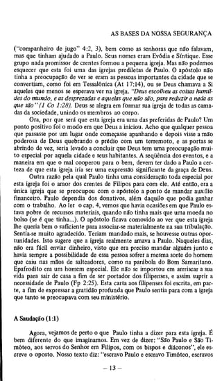 (“companheiro de jugo” 4:2, 3), bem como as senhoras que não falavam, 
mas que tinham ajudado a Paulo. Seus nomes eram Evódia e Síntique. Esse 
grupo nada promissor de crentes formou a pequena igreja. Mas não podemos 
esquecer que esta foi uma das igrejas prediletas de Paulo. O apóstolo não 
tinha a preocupação de ver se eram as pessoas importantes da cidade que se 
convertiam, como foi em Tessalônica (At 17:14), ou se Deus chamava a Si 
aqueles que menos se esperava ver na igreja. “Deus escolheu as coisas humil­des 
do mundo, e as desprezadas e aquelas que não são, para reduzir a nada as 
que são ” (1 Co 1:28). Deus se alegra em formar sua igreja de todas as cama­das 
da sociedade, unindo os membros ao corpo. 
Ora, por que será que esta igreja era uma das preferidas de Paulo? Um 
ponto positivo foi o modo em que Deus a iniciou. Acho que qualquer pessoa 
que passasse por um lugar onde começasse apanhando e depois visse a mão 
poderosa de Deus quebrando o prédio com um terremoto, e as portas se 
abrindo de vez, seria levado a concluir que Deus tem uma preocupação mui­to 
especial por aquela cidade e seus habitantes. A seqüência dos eventos, e a 
maneira em que o mal cooperou para o bem, devem ter dado a Paulo a cer­teza 
de que esta igreja iria ser uma expressão significante da graça de Deus. 
Outra razão pela qual Paulo tinha uma consideração toda especial por 
esta igreja foi o amor dos crentes de Filipos para com ele. Até então, era a 
única igreja que se preocupou com o apóstolo a ponto de mandar auxilio 
financeiro. Paulo dependia dos donativos, além daquilo que podia ganhar 
com o trabalho. Ao ler o cap. 4, vemos que havia ocasiões em que Paulo es­tava 
pobre de recursos materiais, quando não tinha mais que uma moeda no 
bolso (se é que tinha...). O apóstolo ficava comovido ao ver que esta igreja 
lhe queria bem o suficiente para associar-se materialmente na sua tribulação. 
Sentia-se muito agradecido. Teriam mandado mais, se houvesse outras opor­tunidades. 
Isto sugere que a igreja realmente amava a Paulo. Naqueles dias, 
não era fácil enviar dinheiro, visto que era preciso mandar alguém junto e 
havia sempre a possibilidade de essa pessoa sofrer a mesma sorte do homem 
que caiu nas mãos de salteadores, como na parábola do Bom Samaritano. 
Epafrodito era um homem especial. Ele não se importou em arrriscar a sua 
vida para sair de casa a fim de ser portador dos filipenses, e assim suprir a 
necessidade de Paulo (Fp 2:25). Esta carta aos filipenses foi escrita, em par­te, 
a fim de expressar a gratidão profunda que Paulo sentia para com a igreja 
que tanto se preocupava com seu ministério. 
A Saudação (1:1) 
Agora, vejamos de perto o que Paulo tinha a dizer para esta igreja. É 
bem diferente do que imaginamos. Em vez de dizer: “São Paulo e São Ti­móteo, 
aos servos do Senhor em Filipos, com os bispos e diáconos”, ele es­creve 
o oposto. Nosso texto diz: “escravo Paulo e escravo Timóteo, escravos 
 