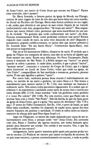 de Jesus Cristo, aos santos de Cristo Jesus que moram em Filipos”. Parece 
estar invertido, não é mesmo? 
Dr. Harry Ironside, o famoso pastor da igreja de Moody em Chicago, 
contou de uma viagem de trem de três dias que havia feito em certa ocasião, 
do litoral do Pacífico até Chicago. Havia duas freiras católicas no seu vagão, 
e ele, então, quis divertir-se um pouco às suas custas. Depois de ter travado 
conhecimento com elas, perguntou-lhes: “Já viram um santo?”. Elas respon­deram 
que nunca tinham visto, pensavam que seria maravilhoso ver um san­to 
de verdade. “Eu gostaria que vocês conhecessem um santo”, ele disse. 
Ficaram entusiasmadas! Onde, como poderiam conhecer esse santo? Estaria 
viajando num caixão de ouro, ou seria visto descendo do céu? (Segundo o 
pensamento popular católico-romano, os santos têm que morrer primeiro.) 
Dr. Ironside disse: “Eu sou Santo Harry” . Conheceram Santo Harry, mas 
isso pouco as impressionou. 
Não sei se foi exatamente bíblico, chamar-se de santo. É verdade que a 
igreja de Filipos era composta de santos, mas não sei se havia ali alguém que 
fosse mesmo um santo. Existe uma diferença. No Novo Testamento, Paulo 
nunca é chamado de São Paulo. E a Bíblia sempre usa “santos” no plural 
quando se refere a pessoas. A razão disso, acredito, é que o plural “santos”, 
“pessoas santas”, comunica o conceito do Corpo de Cristo, que é a Igreja 
santa (universal ou local) de Jesus Cristo: todos que estão na igreja, ou 
“em Cristo”, compartilham de Sua santidade e tomam-se, portanto, pessoas 
santas. É isso que significa a palavra “santo”. 
Por outro lado, nenhuma pessoa desse mundo é individualmente um 
santo, no sentido de ser santo e perfeito, tal como Deus o é. Nós temos o 
mandamento para sermos santos (1 Pe 1:16), mas nenhum ser humano é 
realmente santo. Nós somos todos pecadores regenerados. E a ordem que re­cebemos 
é de mantermos a santidade como meta do nosso viver e mover-nos 
nesta direção (Hb 12:14). Jesus mandou “sede vós perfeitos como perfeito 
é o vosso Pai celeste” (Mt 5:48). Por este motivo, creio que Paulo não se 
sentisse bem com o título “São Paulo”. Não há dúvida de que ele fazia parte 
da igreja de Jesus Cristo, que é a igreja “dos santos do Altíssimo” (Dn 7:18 e 
seg.). O termo do Velho Testamento. Em Ex. 19:6, o povo de Israel, ao qual 
Deus tinha escolhido, também foi chamado de nação santa, apesar dos seus 
muitos fracassos em praticar a santidade. O título se refere antes ao relacio­namento 
da aliança pela qual Deus ligou Israel a si. 
Aqui em Filipenses, os santos são assim chamados por causa de seu re­lacionamento 
com Deus, e porque estão “em” Jesus Cristo. Em contraste 
com isto, Paulo e Timóteo são apenas escravos, um termo bastante apro­priado 
para descrever um cristão. Um cristão é um escravo. Ora, o que faz 
um cristão ser um escravo? 
Antigamente, havia quatro maneiras pelas quais uma pessoa podia tor­nar- 
se escrava: (1) Podia-se ser escravo por nascer na família de escravos. Se 
os pais eram escravos, a pessoa automaticamente era escrava, e nada se podia 
 