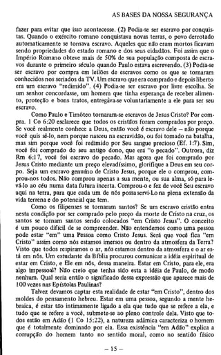 fazer para evitar que isso acontecesse. (2) Podia-se ser escravo por conquis­tas. 
Quando o exército romano conquistava novas terras, o povo derrotado 
automaticamente se tornava escravo. Aqueles que não eram mortos ficavam 
sendo propriedades do estado romano e dos seus cidadãos. Foi assim que o 
Império Romano obteve mais de 50% de sua população composta de escra­vos 
durante o primeiro século quando Paulo estava escrevendo. (3) Podia-se 
ser escravo por compra em leilões de escravos como os que se tornaram 
conhecidos nos seriados da TV. Um escravo que era comprado e depois liberto 
era um escravo “redimido”. (4) Podia-se ser escravo por livre escolha. Se 
um senhor concordasse, um homem que tinha esperança de receber alimen­to, 
proteção e bons tratos, entregàva-se voluntariamente a ele para ser seu 
escravo. 
Como Paulo e Timóteo tornaram-se escravos de Jesus Cristo? Por com­pra. 
1 Co 6:20 esclarece que todos os cristãos foram comprados por preço. 
Se você realmente conhece a Deus, então você é escravo dele — não porque 
você quis sê-lo, nem porque nasceu na escravidão, ou foi tomado na batalha, 
mas sim porque você foi redimido por Seu sangue precioso (Ef. 1:7). Sim, 
você foi comprado do seu antigo dono, que era “o pecado”. Outrora, diz 
Rm 6:17, você foi escravo do pecado. Mas agora que foi comprado por 
Jesus Cristo mediante um preço elevadíssimo, glorifique a Deus em seu cor­po. 
Seja um escravo genuíno de Cristo Jesus, porque ele o comprou, com­prou- 
nos todos. Não comprou apenas a sua mente, ou sua alma, só para le­vá- 
lo ao céu numa data futura incerta. Comprou-o e fez de você Seu escravo 
aqui na terra, para que cada um de nós possa servi-Lo na plena extensão da 
vida terrena e do potencial que tem. 
Como os filipenses se tomaram santos? Se um escravo cristão entra 
nesta condição por ser comprado pelo preço da morte de Cristo na cruz, os 
santos se tornam santos sendo colocados “em Cristo Jesus”. O conceito 
é um pouco difícil de se compreender. Não entendemos como uma pessoa 
pode estar “em” uma Pessoa como Cristo Jesus. Será que você fica “em 
Cristo” assim como nós estamos imersos ou dentro da atmosfera da Terra? 
Visto que todos respiramos o ar, nós estamos dentro da atmosfera e o ar es­tá 
em nós. Um estudante da Bíblia procurou comunicar a idéia espiritual de 
estar em Cristo, e Ele em nós, dessa maneira. Estar em Cristo, para ele, era 
algo impessoal? Não creio que tenha sido esta a idéia de Paulo, de modo 
nenhum. Qual seria então o significado dessa expressão que aparece mais de 
100 vezes nas Epístolas Paulinas? 
Talvez devamos captar esta realidade de estar “em Cristo”, dentro dos 
moldes do pensamento hebreu. Estar em uma pessoa, segundo a mente he­braica, 
é estar tão intimamente ligado a ela que tudo que se refere a ela, e 
tudo que se refere a você, submete-se ao pleno controle dela. Visto que to­dos 
estão em Adão (1 Co 15:22), a natureza adâmica caracteriza o homem 
que é totalmente dominado por ela. Essa existência “em Adão” explica a 
corrupção do homem tanto no sentido moral, como no sentido físico 
 