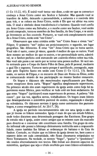 (1 Co 15:22, 45). É inútil você tentar sair disso, a não ser que se converta e 
conheça a Jesus Cristo como seu Senhor e Salvador. Mas quando você se 
transfere de Adão, deixando a personalidade, a natureza e o controle dele 
para trás, e se coloca em Jesus Cristo, então é Ele que vai afetar sua nova 
vida. O sinal e símbolo dessa transferência é o batismo. Quando você confia 
em Jesus Cristo como seu Salvador, e o recebe como seu Senhor, você então 
já está comprado, torna-se membro de Sua família, do Seu Corpo, e se entre­ga 
livremente ao Seu controle. Portanto, se você está completamente rendi­do 
a Jesus Cristo, então está “em Cristo”.. 
Observemos que estes cristãos estão “em” Cristo Jesus e vivem “em” 
Filipos. O primeiro “em” indica um posicionamento; o segundo, um lugar 
geográfico. São diferentes. É estar “em” Jesus Cristo que os torna santos. 
Você não é santo, como já vimos, quando é melhor do que os outros. Você 
deve mesmo ser melhor do que os outros, e ter personalidade santa, admirá­vel, 
se o Senhor perfeito está exercendo um controle efetivo sobre sua vida. 
Mas você não passa a ser santo por se tornar uma pessoa melhor. Só será san­to 
entrando para o Corpo do Santo Filho de Deus, pela fé pessoal, mediante 
a qual Ele o regenera. Toma-se santo porque é santificado, consagrado, sepa­rado 
pelo Espírito Santo em união com Cristo (1 Co 12:12, 13). Sendo 
assim, os santos de Filipos, e os escravos de Deus em Roma ou Éfeso, estão 
se comunicando através de sua participação no mesmo Senhor ressurreto. 
Os bispos e diáconos são mencionados especificamente por Paulo, 
como receptores desta carta. “Bispos” significa simplesmente supervisores. 
No primeiro século eles eram supervisores da igreja assim como hoje há su­pervisores 
numa fábrica, para verificar se tudo está em bom andamento. Só 
que esses “bispos” (episkopoi) eram supervisores de pessoas. A palavra “diá­conos”, 
por sua vez, significa servos, trabalhadores. Os bispos eram líderes 
que desempenhavam o ministério pastoral do ensino, organização e discipli­na 
eclesiástica. Os diáconos serviam à igreja como assistentes dos pastores-bispos, 
e como evangelistas (cf. At 20:17, 28). 
A igreja no período neo-testamentário não era uma igreja a não ser 
que já tivesse os líderes nomeados. Igreja é mais do que um estudo bíblico, 
onde todos discutem uma determinada passagem das Escrituras. Esse grupo 
de estudo não é igreja, assim como amigos que se reúnem num dia marcado 
para divertir-se e conversar não constituem uma família. Um grupo de estu­do 
informal não possui a liderança divinamente instituída nem a responsabi­lidade, 
como também lhe faltam as ordenanças do batismo e da Ceia do 
Senhor. Contudo, os títulos que os líderes da igreja devem ter, bem como o 
número deles em cada comunidade, não ficam claramente estipulados no 
Novo Testamento. Na verdade, os termos “bispo”, “pastor” e “presbítero” 
são usados alternadamente nos textos. Dão ênfase aos diversos aspectos do 
ministério, qualquer que seja o título recebido por esses líderes eclesiásticos. 
 