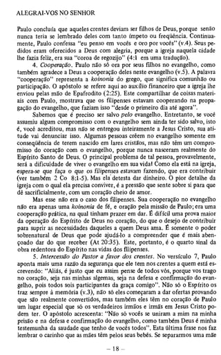 Paulo concluía que aqueles crentes deviam ser filhos de Deus, porque senão 
nunca teria se lembrado deles com tanto ímpeto ou freqüência. Continua­mente, 
Paulo confessa “eu penso em vocês e oro por vocês” (v.4). Seus pe­didos 
eram oferecidos a Deus com alegria, porque a igreja naquela cidade 
lhe fazia feliz, era sua “coroa de regozijo” (4:1 em uma tradução). 
4. Cooperação. Paulo não só ora por seus filhos no evangelho, como 
também agradece a Deus a cooperação deles neste evangelho (v.5). A palavra 
“cooperação” representa a koinonia do grego, que significa comunhão ou 
participação. O apóstolo se refere aqui ao auxílio financeiro que a igreja lhe 
enviou pelas mão de Epafrodito (2:25). Este compartilhar de coisas materi­ais 
com Paulo, mostrava que os filipenses estavam cooperando na propa­gação 
do evangelho, que faziam isso “desde o primeiro dia até agora”. 
Sabemos que é preciso ser salvo pelo evangelho. Entretanto, se você 
assumiu algum compromisso com o evangelho sem ainda ter sido salvo, isto 
é, você acreditou, mas não se entregou inteiramente a Jesus Cristo, sua ati­tude 
vai denunciar isso. Algumas pessoas crêem no evangelho somente em 
conseqüência de terem nascido em lares cristãos, mas não têm um compro­misso 
do coração com o evangelho, porque nunca nasceram realmente do 
Espírito Santo de Deus. O principal problema de tal pessoa, provavelmente, 
será a dificuldade de viver o evangelho em sua vida! Como ela está na igreja, 
espera-se que faça o que os filipenses estavam fazendo, que era contribuir 
(ver também 2 Co 8:1-5). Mas ela detesta dar dinheiro. O pior detalhe da 
igreja com o qual ela precisa conviver, é a pressão que sente sobre si para que 
dê sacrificialmente, com um coração cheio de amor. 
Mas esse não era o caso dos filipenses. Sua cooperação no evangelho 
não era apenas uma koinonia de fé, e oração pela missão de Paulo; era uma 
cooperação prática, na qual tinham prazer em dar. É difícil uma prova maior 
da operação do Espírito de Deus no coração, do que o desejo de contribuir 
para suprir as necessidades daqueles a quem Deus ama. É somente o poder 
sobrenatural de Deus que pode ajudá-lo a compreender que é mais aben­çoado 
dar do que receber (At 20:35). Este, portanto, é o quarto sinal da 
obra redentora do Espírito nas vidas dos filipenses. 
5. Intercessão do Pastor a favor dos crentes. No versículo 7, Paulo 
aponta mais uma razão da segurança que ele tem nos crentes a quem está es­crevendo: 
“Aliás, é justo que eu assim pense de todos vós, porque vos trago 
no coração, seja nas minhas algemas, seja na defesa e confirmação do evan­gelho, 
pois todos sois participantes da graça comigo”. Não só o Espírito os 
traz sempre à memória (v.3), não só eles começaram a dar ofertas provando 
que são realmente convertidos, mas também eles têm no coração de Paulo 
um lugar especial que só os verdadeiros irmãos e irmãs em Jesus Cristo po­dem 
ter. O apóstolo acrescenta: “Não só vocês se uniram a mim na minha 
prisão e na defesa e confirmação do evangelho, como também Deus é minha 
testemunha da saudade que tenho de vocês todos”. Esta última frase nos faz 
lembrar o carinho que as mães têm pelos seus bebês. Se separarmos uma mãe 
 