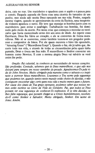 deira, caiu no mar. Um marinheiro o apanhou com o arpão e o puxou para 
o convés. Daquela arpoada ele ficou com uma cicatriz do tamanho de um 
punho, mas ainda não sentiu Deus operando em sua vida. Porém, naquela 
mesma viagem, quando se aproximavam da costa da Escócia, uma tempesta­de 
violenta apanhou o navio. Ele teve que manejar as bombas junto com os 
marinheiros, para evitar o naufrágio. Trabalhando nas bombas, foi domi­nado 
pelo medo da morte. Foi nessa crise que começou a recordar os versí­culos 
que havia memorizado antes dos seis anos de idade. Ao repetir essas 
Escrituras, Deus lhe falou ao coração, e ele se converteu de forma mara­vilhosa. 
Não só se converteu, como também tornou-se um pregador pode­roso 
e compositor de hinos. Foi ele quem escreveu o hino tão apreciado, 
“Amazing Grace” (“Maravilhosa Graça”). Quando o fez, ele já sabia que, du­rante 
toda sua vida, e através de todas as circunstâncias pelas quais tinha 
passado, Deus o tivera em Sua mão. É maravilhoso o Senhor converter um 
homem como Newton. E com a mesma alegria Deus vai salvá-lo se você 
assim lhe pedir. 
Oração: Pai celestial, tu conheces as necessidades de nossos corações. 
São profundas. Contudo, sabemos que és Deus maravilhoso, e que não nos 
deixará para sempre em nosso caminho de pecado. Agradecemos-Te pela vi­da 
de John Newton. Muito obrigado pela maneira como o salvaste e o inspi-raste 
a escrever hinos maravilhosos. Louvamos o Teu nome pela segurança 
que podemos ter, quando tantos neste mundo estão cheios de dúvidas, e não 
conseguem encontrar algo certo para esta vida e muito menos para o futuro. 
Por causa dos sinais de Tua graça operante, podemos saber que nossos no­mes 
estão escritos no Livro da Vida do Cordeiro. Pai, que todos os Teus 
possam ter essa segurança de conhecer-Te realmente. E se têm dúvidas, se 
lhes falta segurança, que possam chegar-se a Cristo humildemente, receben-do- 
0 como Senhor e Salvador. Muito obrigado, Senhor. Em nome de 
Jesus. Amém. 
 