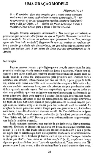 Filipenses 1:9-11 
9 - E também faço esta oração: que o vosso amor aumente 
mais e mais em pleno conhecimento e toda a percepção, 10 — pa­ra 
aprovardes as cousas excelentes e serdes sinceros e inculpáveis 
para o dia de Cristo, 11 — cheios do fruto de justiça, o qual è 
mediante Jesus Cristo, para a glória e louvor de Deus. 
Oração: Senhor, chegamos novamente à Tua presença, recordando a 
promessa que deste aos discípulos, de que o Espírito Santo os conduziria a 
toda a verdade. Pai eterno, as palavras que queremos ler na Tua presença 
agora são “em tudo verdade”. Rogamos-Te que nos ensines as verdades so­bre 
a oração que ainda não descobrimos, ou que talvez não estejamos colo­cando 
em prática, pois é em nome de Jesus que nos aproximamos de Ti. 
Amém. 
Introdução 
Poucas pessoas tiveram o privilégio que eu tive, de crescer num lar cuja 
primeira lembrança é a de mamãe ajoelhada junto à sua cama. Nunca vou es­quecer 
o seu vulto ajoelhado, embora eu não tivesse mais de quatro anos de 
idade quando a cena me impressionou pela primeira vez. Durante várias 
ocasiões, em silêncio, intercedendo por nós, os filhos, e pela igreja da Bolí­via, 
minha mãe criava em volta de si uma atmosfera sagrada. Não havia a luz 
de uma auréola, nenhuma halo, mas nós crianças sempre passávamos quie-tinhos 
quando mamãe orava. Foi uma experiência que se repetiu todos os 
dias, um privilégio que teve realmente um papel importante na formação de 
meus primeiros ideais com respeito à oração. Embora ela intercedesse muito 
silenciosamente, sabíamos o que ela estava pedindo. Nós crianças estávamos 
no topo da lista. Sabíamos quais os principais assuntos das suas orações por­que 
a nossa família sempre se reunia para orar antes do café da manhã. As 
orações de meus pais eram muito longas para um garotinho: eu já acordava 
com fome, e o culto doméstico atrasava o café. Dr. Donald Barnhouse (pas­tor 
da Filadélfia, mundialmente conhecido, já falecido) costumava dizer: 
“Sem Bíblia não há café!” Nossos pais se mantiveram firmes naquele moto, 
que incluía também a oração. 
Paulo também aprovava essa espécie de piedade cristã. Orava incessan­temente. 
Exortou os leitores de sua carta em Tessalônica a que orassem sem 
cessar (1 Ts 5:17). Mas Paulo não estava tão sintonizado com o céu a ponto 
de supor que os cristãos que liam suas epístolas soubessem automaticamente 
o que pedir a Deus. Embora já tivesse escrito que estava “sempre fazendo 
súplicas por eles”... “em todas as minhas orações” (v. 4), o apóstolo ocupa 
algumas preciosas linhas desta “carta de agradecimento” para contar aos fili­penses 
como é que orava, a fim de ensinar-lhes (e a nós) como se deve orar. 
 