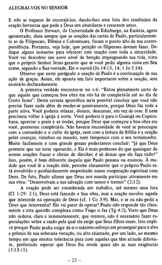 E não se esquece de encorajá-los, dando-lhes uma lista dos resultados da 
oração fervorosa que pede a Deus um abundante e crescente amor. 
O Professor Stewart, da Universidade de Edinburgo, na Escócia, agora 
aposentado, dizia sempre que as orações das cartas de Paulo, particularmen­te 
as de Filipenses, Efésios e Colossenses, foram o ponto alto de sua corres­pondência. 
Portanto, veja hoje, que petição os filipenses deviam fazer. De­dique 
alguns instantes para oferecer esta oração com toda a sinceridade. 
Você vai descobrir um novo nível de benção impregnando sua vida, visto 
que o próprio Senhor Jesus garante que se você pedir alguma coisa em Seu 
nome, segundo a Sua vontade, Ele o ouvirá (Jo 14:13,14; 1 Jo 5:14). 
Observe que neste parágrafo a oração de Paulo é a continuação de sua 
ação de graças. Assim, ele aponta um fato importante sobre a oração, sem 
ensiná-lo declaradamente. 
A primeira verdade encontra-se no v.6: “Estou plenamente certo de 
que aquele que começou boa obra em vós há de completá-la até ao dia de 
Cristo Jesus”. Desta certeza apostólica seria possível concluir que você não 
precisa fazer nada além de render-se passivamente, porque Deus faz toda a 
parte ativa. Você poderia relaxar, dormir, descansar, em vez de orar. E nem 
precisaria voltar à igreja à noite. Você poderia ir para o Guarujá ou Copaca­bana, 
apreciar a praia e as ondas, porque Deus que começou a boa obra em 
você, prometeu completá-la. Não haveria necessidade de você se preocupar 
com a comunhão e o culto da igreja, nem com a leitura da Bíblia e a oração 
pelas crianças, vizinhos ou mundo, nem tampouco com o seu testemunho. 
Muito facilmente e com grande prazer poderíamos concluir: “já que Deus 
promete que vai estar operando, e Ele é mais poderoso do que quaisquer de 
nossas orações fracas e cheias de dúvidas; é só deixar que ele faça tudo!” 
Isso, porém, é bem diferente daquilo que Paulo pensou ou ensinou. À me­dida 
que você lê a oração dele, percebe claramente que o próprio Paulo es­tá 
envolvido e profundamente empenhado numa cooperação espiritual com 
Deus. De fato, Paulo afirma que Deus nos manda participar ativamente em 
sua obra: “Desenvolvam a sua salvação com temor e tremor” (2:12). 
A oração pode ser considerada um trabalho, até mesmo uma luta 
(Cl 1:29: 2:1). Deus está fazendo a Sua obra, mas a oração envolve aquele 
que intercede na operação de Deus (cf. 1 Co 3:9). Mas, e se eu não pedir a 
Deus que intervenha? Ele vai parar de operar? Paulo não responde tão clara­mente 
a esta questão complexa como Tiago o faz (Tg 4:2). Visto que Deus 
não ordena, clara e insistentemente, que oremos, não é necessário fazer es­peculações 
sobre a razão pela qual ele exige que Seus filhos orem. Isto expli­ca 
porque Paulo podia exigir de si o máximo esforço em prosseguir para o alvo 
e prêmio de sua soberana vocação, ou alto chamado, por um lado, ao mesmo 
tempo em que mostra tolerância para com aqueles que têm atitude diferen­te, 
preferindo esperar que Deus lhe revele quais são as suas exigências 
(3:13-15). 
 