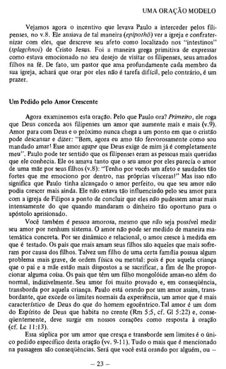Vejamos agora o incentivo que levava Paulo a interceder pelos fili­penses, 
no v.8. Ele ansiava de tal maneira (epipothõ) ver a igreja e confrater­nizar 
com eles, que descreve seu afeto como localizado nos “intestinos” 
(splagchnoi) de Cristo Jesus. Foi a maneira grega primitiva de expressar 
como estava emocionado no seu desejo de visitar os filipenses, seus amados 
filhos na fé. De fato, um pastor que ama profundamente cada membro da 
sua igreja, achará que orar por eles não é tarefa difícil, pelo contrário, é um 
prazer. 
Um Pedido pelo Amor Crescente 
Agora examinemos esta oração. Pelo que Paulo ora? Primeiro, ele roga 
que Deus conceda aos filipenses um amor que aumente mais e mais (v.9). 
Amor para com Deus e o próximo nunca chega a um ponto em que o cristão 
pode descansar e dizer: “Bem, agora eu amo tão fervorosamente como sou 
mandado amar! Esse amor agape que Deus exige de mim já é completamente 
meu”. Paulo pode ter sentido que os filipenses eram as pessoas mais queridas 
que ele conhecia. Ele os amava tanto que o seu amor por eles parecia o amor 
de uma mãe por seus filhos (v.8): “Tenho por vocês um afeto e saudades tão 
fortes que me emociono por dentro, nas próprias vísceras!” Mas isso não 
significa que Paulo tinha alcançado o amor perfeito, ou que seu amor não 
podia crescer mais ainda. Ele não estava tão influenciado pelo seu amor para 
com a igreja de Filipos a ponto de concluir que eles não pudessem amar mais 
intensamente do que quando mandaram o dinheiro tão oportuno para o 
apóstolo aprisionado. 
Você também é pessoa amorosa, mesmo que não seja possível medir 
seu amor por nenhum sistema. O amor não pode ser medido de maneira ma­temática 
concreta. Por ser dinâmico e relacionai, o amor cresce à medida em 
que é testado. Os pais que mais amam seus filhos são aqueles que mais sofre­ram 
por causa dos filhos. Talvez um filho de uma certa família possua algum 
problema mais grave, de ordem física ou mental: pois é por aquela criança 
que o pai e a mãe estão mais dispostos a se sacrificar, a fim de lhe propor­cionar 
alguma coisa. Os pais que têm um filho mongolóide aman-no além do 
normal, indizivelmente. Seu amor foi muito provado e, em conseqüência, 
transborda por aquela criança. Paulo está orando por um amor assim, trans-bordante, 
que excede os limites normais da experiência, um amor que é mais 
característico de Deus do que do homem egocêntrico. Tal amor é um dom 
do Espírito de Deus que habita no crente (Rm 5:5, cf. G1 5:22) e, conse­qüentemente, 
deve surgir em nossos corações como resposta à oração 
(cf. Lc 11:13). 
Essa súplica por um amor que cresça e transborde sem limites é o úni­co 
pedido específico desta oração (w. 9-11). Tudo o mais que é mencionado 
na passagem são conseqüências. Será que você está orando por alguém, ou — 
 