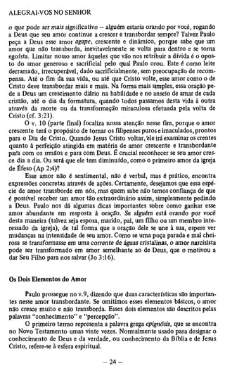 o que pode ser mais significativo — alguém estaria orando por você, rogando 
a Deus que seu amor continue a crescer e transbordar sempre? Talvez Paulo 
peça a Deus esse amor agape, crescente e dinâmico, porque sabe que um 
amor que não transborda, inevitavelmente se volta para dentro e se torna 
egoísta. Limitar nosso amor àqueles que vão nos retribuir a dívida é o opos­to 
do amor generoso e sacrificial pelo qual Paulo orou. Este é como leite 
derramado, irrecuperável, dado sacrifícialmente, sem preocupação de recom­pensa. 
Até o fim da sua vida, ou até que Cristo volte, esse amor como o de 
Cristo deve transbordar mais e mais. Na forma mais simples, essa oração pe­de 
a Deus um crescimento diário na habilidade e no anseio de amar de cada 
cristão, até o dia da formatura, quando todos passamos desta vida à outra 
através da morte ou da transformação miraculosa efetuada pela volta de 
Cristo (cf. 3:21). 
O v. 10 (parte final) focaliza nossa atenção nesse fim, porque o amor 
crescente terá o propósito de tomar os filipenses puros e imaculados, prontos 
para o Dia de Cristo. Quando Jesus Cristo voltar/ele irá examinar os crentes 
quanto à perfeição atingida em matéria de amor crescente e transbordante 
para com os irmãos e para com Deus. É crucial reconhecer se seu amor cres­ce 
dia a dia. Ou será que ele tem diminuído, como o primeiro amor da igreja 
de Éfeso (Ap 2:4)? 
Esse amor não é sentimental, não é verbal, mas é prático, encontra 
expressões concretas através de ações. Certamente, desejamos que essa espé­cie 
de amor transborde em nós, mas quem sabe não temos confiança de que 
é possível receber um amor tão extraordinário assim, simplesmente pedindo 
a Deus. Paulo nos dá algumas dicas importantes sobre como ganhar esse 
amor abundante em resposta à oração. Se alguém está orando por você 
desta maneira (talvez seja esposa, marido, pai, um filho ou um membro inte­ressado 
da igreja), de tal forma que a oração dele se une à sua, espere ver 
mudanças na intensidade de seu amor. Como se uma poça parada e mal chei­rosa 
se transformasse em uma corrente de águas cristalinas, o amor narcisista 
pode ser transformado em amor semelhante ao de Deus, que o motivou a 
dar Seu Filho para nos salvar (Jo 3:16). 
Os Dois Elementos do Amor 
Paulo prossegue no v.9, dizendo que duas características são importan­tes 
nesse amor transbordante. Se omitimos esses elementos básicos, o amor 
não cresce muito e não transborda. Esses dois elementos são descritos pelas 
palavras “conhecimento” e “percepção”. 
O primeiro termo representa a palavra grega epignõsis, que se encontra 
no Novo Testamento umas vinte vezes. Normalmente usado para designar o 
conhecimento de Deus e da verdade, ou conhecimento da Bíblia e de Jesus 
Cristo, refere-se à esfera espiritual. 
 