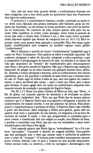 Ora, não me sinto bem quando divido o conhecimento humano em 
duas categorias, mas a esta altura pode ser proveitoso fazer isso. Possuímos 
dois tipos de conhecimento. 
O primeiro é o conhecimento humano, secular, orientado ao nosso vi­ver 
desta terra. Quando uma pessoa realmente sabe bastante, pode ser for­mada 
em faculdade, ou até mesmo se tomar professor, com nível de mestra­do 
ou doutorado. No contexto da vida, mostra quanto sabe pelo seu su­cesso. 
Sabe equilibrar as coisas, como planejar, como tratar as pessoas de 
modo que estas o tratem bem. Conhece a lei, e sabe como evitar as penali­dades 
impostas àqueles que deixam de cumpri-la (ver Lc 16:1-11). Elaé re­putada 
como uma pessoa bem ajustada e entendida. Para fins dessa expla­nação, 
classificaremos essa categoria de escolhas capazes como gnõsis, 
“conhecimento”. 
Mas é diferente o sentido do termo “Conhecimento” (epignõsis) que é 
usado no Novo Testamento. Esta palavra se refere à realidade espiritual. Tal 
conhecer ultrapassa o saber do dia-a-dia, atingindo a esfera espiritual, o que 
é comparável à ultrapassagem da barreira do som. As atitudes e os valores da 
vida que chamamos de “secular” são transformados pelo relacionamento 
com Deus e Seu povo através do Espírito. Não que o Espírito seja realmente 
dissociado do psiquê ou da alma humana em qualquer sentido claro, defini­do. 
Quando o crente ultrapassa a barreira, indo ao conhecimento dos valores 
espirituais, isso o faz perceber a realidade de uma forma que o homem secu­lar 
não vê. Paulo aqui dá ênfase à idéia de que, sem esta espécie de conheci­mento, 
o amor sacrificial não cresce — nem o amor por Deus, nem o amor 
pelo homem. O amor agape deve ter raízes no conhecimnto adquirido dire­tamente 
através da revelação e percepção do Espírito Santo. 
Em Ef 1:17, Paulo ora pelos cristãos de Éfeso na Ásia: que “Deus... o 
Pai da glória, vos conceda espírito de sabedoria e de revelação no pleno 
conhecimento (epignõsei) dele. “Este uso que Paulo faz da mesma palavra 
esclarece que é o Espírito Santo que nos capacita a ultrapassar a barreira do 
conhecimento do mundo secular, e nos faz penetrar tal ciência. Nela alcan­çamos 
e experimentamos a presença de Deus. O Espírito Santo não trabalha 
à parte das Escrituras. Deus emprega a Bíblia para guiá-lo, quem sabe en­quanto 
você ouve a explicação do seu sentido, ou enquanto a lê na hora de-vocional 
de manhã. E assim, o solo que proporciona as condições para o 
amor crescer e transbordar tem sua origem na oração, uma Palavra de Deus, 
e produz a comunhão com Deus, que por sua vez encaminha o amor trans­bordante 
para com Deus e Sua igreja. 
Uma segunda palavra que Paulo liga ao “entendimento” do v.9 é a pa­lavra 
“percepção”. Transmite o sentido do original aisthesis. Uma pessoa 
que tem percepção tem o dom que muitas vezes é atribuído às mulheres 
com o nome de “intuição”. O homem pode trabalhar intensamente durante 
horas inteiras, lidando com os prós e contras de uma decisão importante. 
Talvez escreva todos os números, a lista de vantagens e desvantagens, ten­ 
 