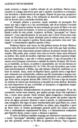 tando arrazoar e chegar à melhor solução de um problema. Muitas vezes, 
consulta os colegas executivos para que o ajudem a ponderar as conseqüên­cias 
favoráveis e desfavoráveis de sua opção. Depois vai para casa, pergunta à 
esposa qual a opinião dela, e fica admirado ao descobrir que seu conselho 
está de acordo com a conclusão estudada dele. 
A intuição adianta o processo, sendo resultado da'percepção. Por 
maior que seja a lógica ou a sua racionalidade, não dá ao homem a verdade 
espiritual. Esta precisa resultar de uma revelação por parte de Deus e de uma 
percepção por parte do homem. A teoria ou a teologia se transforma em rea­lidade 
e estilo de vida cristão. A palavra de Paulo, “percepção” ou “discer­nimento”, 
trata especificamente de um juízo que é tanto moral como espi­ritual. 
As Escrituras não fazem distinção entre as esferas moral, ética e espi­ritual, 
no que diz respeito à prática. Sendo assim, portanto, viver com “per­cepção” 
e conhecimento significa agradar a Deus. 
Podemos ilustrar esse termo na vida pública-terrena de Jesus. Muitas e 
muitas vezes, Ele foi pressionado em situações onde tinha que fazer escolhas. 
Suas decisões eram importantes porque milhares de pessoas ouviam Suas ins­truções. 
Não podia, pois, ensinar uma coisa na teoria e fazer outra diferente 
na prática. Seu modo de escolher, repetidas vezes, ofendia as pessoas religio­sas 
mais respeitadas, o que não o tomava popular. O que ele percebia e de­clarava 
com franqueza contrariava a opinião da maioria da época. Ele favore­cia 
os humildes, os fracos, os pobres e necessitados, em vez dos fariseus or­gulhosos 
que eram admirados (cf. Jo 5:44). No caso dos judeus, que conhe­ciam 
minuciosamente a Bíblia, mas não tinham o Espírito, exaltavam os va­lores 
do mundo. Jesus, cheio do Espírito Santo, quando ouviu o cego Barti-meu 
clamando por misericórdia, ordenou que lhe trouxessem o homem ime­diatamente, 
apesar dos discípulos quererem silenciá-lo com a justificativa de 
que Jesus estava ocupado demais (Mc 10:46-52). Foi esse o tipo de intuição 
ou sistema dè valores que determinou as decisões de nosso Senhor. Bartimeu 
era mais importante do que a multidão, os discípulos, os dignatários religio­sos, 
ou uma programação prévia. 
Necessitamos desesperadamente de possuir esta percepção. É um dis­cernimento 
tantas vezes ausente, que explica porque nossa vida espiritual é 
fria, e nosso amor parado. Onde existem águas estagnadas e temperaturas 
momas, é quase certo haver mosquitos. Essas pestes não podem reprodu­zir- 
se em águas correntes. Quando o amor é parado, os relacionamentos fi­cam 
estragados. Em lugar do amor transbordante pelo qual Paulo ora, criam­- 
se ressentimentos irritantes, concebidos no ciúme, para atrapalhar o povo 
de Deus como se fossem pernilongos zunindo perto dos nossos ouvidos. 
Com o conhecimento experimental de Deus e o discernimento estimulado 
pelo Espírito Santo, cresce o amor, e diminui o egoísmo. 
O autor de Hebreus também emprega um substantivo relacionado com 
o termo “percepção” (aisthêsis) quando repreende os cristãos estagnados, 
que não quiseram crescer na fé além da primeira infância. Veja o apareci­ 
 