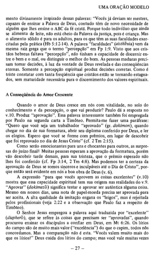 mento divinamente inspirado dessas palavras: “Vocês já deviam ser mestres, 
capazes de ensinar a Palavra de Deus, contudo têm de novo necessidade de 
alguém que lhes ensine o ABC da fé cristã. Porque todo indivíduo que ainda 
se alimenta de leite, não está cheio da Palavra da justiça, pois é criança. Mas 
o alimento sólido é para os adultos, para os que têm as suas faculdades exer­citadas 
pela prática (Hb 5:12-14). A palavra “faculdades” (aisthenia) vem da 
mesma raiz grega que o termo “percepção” em Fp 1:9. Visto que aos cris­tãos 
hebreus faltava “percepção”, não tinham a capacidade de discernir en­tre 
o bem e o mal, ou distinguir o melhor do bom. As pessoas maduras preci­sam 
tomar decisões, à luz da vontade de Deus revelada e das conseqüências 
eternas. Somente a percepção espiritual produz decisões corretas. Como é 
triste constatar com tanta freqüência que cristãos estão se tornando estagna­dos, 
sem maturidade necessária para o discernimento dos valores espirituais. 
A Conseqüência do Amor Crescente 
Quando o amor de Deus cresce em nós com vitalidade, no solo do 
conhecimento e da percepção, o que vai produzir? Paulo dá a resposta no 
v.10. Produz “aprovação”. Essa palavra interessante também foi empregada 
por Paulo na segunda carta a Timóteo. Permita-me fazer uma paráfrase: 
“Quero que você seja um trabalhador “aprovado” (gr. dokimon), quando 
chegar no dia de sua formatura, abrir seu diploma conferido por Deus, e ler 
os elogios. Espero que você se forme com prêmios, em lugar de descobrir 
que foi reprovado no dia de Jesus Cristo” (cf. 2 Tm 2:15). 
Como serão emocionantes para uns e chocantes para outros, as surpre­sas 
do juízo final! Muitas pessoas esperam a aprovação da formatura, porém 
vão descobrir tarde demais, para sua tristeza, que o prêmio esperado não 
lhes foi conferido (cf. Fp 3:14, 2 Tm 4:8). Mas podemos ter a certeza da 
aprovação de Deus se somos sinceros e inculpáveis até o Dia de Cristo”, por­que 
então será evidente em nós a boa obra de Deus (v. 6). 
A expressão “para que vocês aprovem as coisas excelentes” (v. 10) 
mostra que essa capacidade espiritual tem sua origem nas realidades do v.9. 
“Aprovar” (dokimazo) significa testar e aprovar ser autêntica alguma coisa. 
Mesmo em nossos dias, uma nota de papel-moeda precisa ser aprovada para 
ser aceita. A alta qualidade da imitação engana os “leigos”, mas é rejeitada 
pelos profissionais (veja 2:22 e a observação que Paulo faz a respeito de 
Timóteo). 
O Senhor Jesus empregou a palavra aqui traduzida por “excelente” 
{diapherò), que se refere às coisas que precisam ser “aprovadas”, quando 
procurou ensinar os discípulos a confiar em Deus, em Mt 6:26. Os lírios 
do campo são de muito mais valor (“excelência”) do que o capim, todos nós 
concordamos. Mas a comparação não é esta. “Vocês valem muito mais do 
que os lírios!” Deus cuida dos lírios do campo; mas você vale muitas vezes 
 