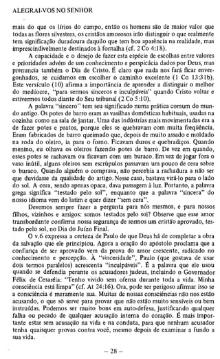 mais do que os lírios do campo, então os homens são de maior valor que 
todas as flores silvestres, os cristãos amorosos irão distinguir o que realmente 
tem significação duradoura daquilo que tem boa aparência na realidade, mas 
imprescindivelmente destinados à fornalha (cf. 2 Co 4:18). 
A capacidade e o desejo de fazer esta espécie de escolhas entre valores 
e prioridades advêm de um conhecimento e perspicácia dados por Deus, mas 
prenuncia também o Dia de Cristo. É claro que nada nos fará ficar enver­gonhados, 
se cuidamos em escolher o caminho excelente (1 Co 13:31b). 
Este versículo (10) afirma a importância de aprender a distinguir o melhor 
do medíocre, “para sermos sinceros e inculpáveis” quando Cristo voltar e 
estivermos todos diante do Seu tribunal (2 Co 5:10). 
A palavra “sincero” tem seu significado numa prática comum do mun­do 
antigo. Os potes de barro eram as vasilhas domésticas habituais, usadas na 
cozinha como na sala de jantar. Uma das indústrias mais movimentadas era a 
de fazer potes e pratos, porque eles se quebravam com muita freqüência. 
Eram fabricados de barro queimado que, depois de muito assado e moldado 
na roda do oleiro, ia para o forno. Ficavam duros e quebradiços. Quando 
menino, eu olhava os oleiros fazendo potes de barro. De vez em quando, 
esses potes se rachavam ou ficavam com um buraco. Em vez de jogar fora o 
vaso inútil, alguns oleiros sem escrúpulos passavam um pouco de cera sobre 
o buraco. Quando alguém o comprava, não percebia a rachadura a não ser 
que duvidasse da qualidade do artigo. Nesse caso, bastava virá-lo para o lado 
do sol. A cera, sendo apenas opaca, dava passagem à luz. Portanto, a palavra 
grega significa “testado pelo sol”, enquanto que a palavra “sincera” do 
nosso idioma vem do latim e quer dizer “sem cera”. 
Devemos sempre fazer a pergunta para nós mesmos, e para nossos 
filhos, vizinhos e amigos: somos testados pelo sol? Observe que esse amor 
transbordante confirma nossa segurança de sermos um cristão aprovado, tes­tado 
pelo sol, no Dia do Juízo Final. 
O v.6 expressa a certeza de Paulo de que Deus há de completar a obra 
da salvação que ele principiou. Agora a oração do apóstolo proclama que a 
confiança de ser aprovado vem da prova do amor crescente, radicado no 
conhecimento e percepção. À “sinceridade”, Paulo (que gostava de usar 
dois termos paralelos) acrescenta “inculpáveis”. É a palavra que ele usou 
quando se defendia perante os acusadores judeus, incluindo o Governador 
Félix de Cesaréia: “Tenho vivido sem ofensa durante toda a vida. Minha 
consciência está limpa” (cf. At 24:16). Ora, pode ser perigoso afirmar isso se 
a consciência é meramente sua. Muitas de nossas consciências não nos estão 
acusando, o que só serve para provar que não estão muito sensíveis ou bem 
instruídas. Podemos ser muito bons em auto-defesa, justificando qualquer 
falha ou pecado de qualquer acusação interna do coração. É mais impor­tante 
estar sem acusação na vida e na conduta, para que nenhum acusador 
tenha quaisquer provas contra você, mesmo depois de examinar a fundo a 
sua vida. 
 