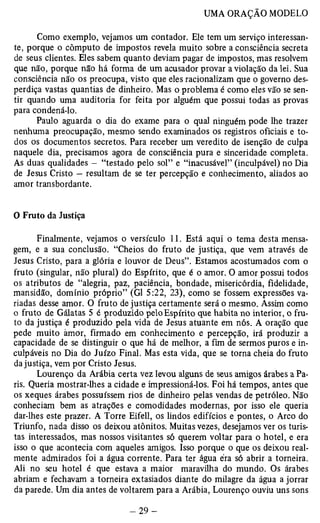 Como exemplo, vejamos um contador. Ele tem um serviço interessan­te, 
porque o cômputo de impostos revela muito sobre a consciência secreta 
de seus clientes. Eles sabem quanto deviam pagar de impostos, mas resolvem 
que não, porque não há forma de um acusador provar a violação da lei. Sua 
consciência não os preocupa, visto que eles racionalizam que o governo des­perdiça 
vastas quantias de dinheiro. Mas o problema é como eles vão se sen­tir 
quando uma auditoria for feita por alguém que possui todas as provas 
para condená-lo. 
Paulo aguarda o dia do exame para o qual ninguém pode lhe trazer 
nenhuma preocupação, mesmo sendo examinados os registros oficiais e to­dos 
os documentos secretos. Para receber um veredito de isenção de culpa 
naquele dia, precisamos agora de consciência pura e sinceridade completa. 
As duas qualidades — “testado pelo sol” e “inacusável” (inculpável) no Dia 
de Jesus Cristo — resultam de se ter percepção e conhecimento, aliados ao 
amor transbordante. 
O Fruto da Justiça 
Finalmente, vejamos o versículo 11. Está aqui o tema desta mensa­gem, 
e a sua conclusão. “Cheios do fruto de justiça, que vem através de 
Jesus Cristo, para a glória e louvor de Deus”. Estamos acostumados com o 
fruto (singular, não plural) do Espírito, que é o amor. O amor possui todos 
os atributos de “alegria, paz, paciência, bondade, misericórdia, fidelidade, 
mansidão, domínio próprio” (G1 5:22, 23), como se fossem expressões va­riadas 
desse amor. O fruto de justiça certamente será o mesmo. Assim como 
o fruto de Gálatas 5 é produzido pelo Espírito que habita no interior, o fru­to 
da justiça é produzido pela vida de Jesus atuante em nós. A oração que 
pede muito àmor, firmado em conhecimento e percepção, irá produzir a 
capacidade de se distinguir o que há de melhor, a fim de sermos puros e in­culpáveis 
no Dia do Juízo Final. Mas esta vida, que se torna cheia do fruto 
da justiça, vem por Cristo Jesus. 
Lourenço da Arábia certa vez levou alguns de seus amigos árabes a Pa­ris. 
Queria mostrar-lhes a cidade e impressioná-los. Foi há tempos, antes que 
os xeques árabes possuíssem rios de dinheiro pelas vendas de petróleo. Não 
conheciam bem as atrações e comodidades modernas, por isso ele queria 
dar-lhes este prazer. A Torre Eifell, os lindos edifícios e pontes, o Arco do 
Triunfo, nada disso os deixou atônitos. Muitas vezes, desejamos ver os turis­tas 
interessados, mas nossos visitantes só querem voltar para o hotel, e era 
isso o que acontecia com aqueles amigos. Isso porque o que os deixou real­mente 
admirados foi a água corrente. Para ter água éra só abrir a torneira. 
Ali no seu hotel é que estava a maior maravilha do mundo. Os árabes 
abriam e fechavam a torneira extasiados diante do milagre da água a jorrar 
da parede. Um dia antes de voltarem para a Arábia, Lourenço ouviu uns sons 
 