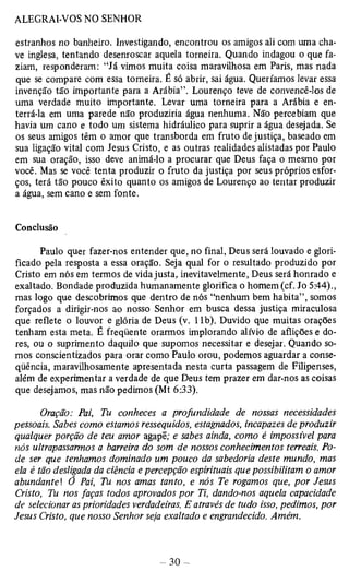 estranhos no banheiro. Investigando, encontrou os amigos ali com uma cha­ve 
inglesa, tentando desenroscar aquela torneira. Quando indagou o que fa­ziam, 
responderam: “Já vimos muita coisa maravilhosa em Paris, mas nada 
que se compare com essa torneira. É só abrir, sai água. Queríamos levar essa 
invenção tão importante para a Arábia”. Lourenço teve de convencê-los de 
uma verdade muito importante. Levar uma torneira para a Arábia e en­terrá- 
la em uma parede não produziria água nenhuma. Não percebiam que 
havia um cano e todo um sistema hidráulico para suprir a água desejada. Se 
os seus amigos têm o amor que transborda em fruto de justiça, baseado em 
sua ligação vital com Jesus Cristo, e as outras realidades alistadas por Paulo 
em sua oração, isso deve animá-lo a procurar que Deus faça o mesmo por 
você. Mas se você tenta produzir o fruto da justiça por seus próprios esfor­ços, 
terá tão pouco êxito quanto os amigos de Lourenço ao tentar produzir 
a água, sem cano e sem fonte. 
Conclusão 
Paulo quer fazer-nos entender que, no final, Deus será louvado e glori-ficado 
pela resposta a essa oração. Seja qual for o resultado produzido por 
Cristo em nós em termos de vida justa, inevitavelmente, Deus será honrado e 
exaltado. Bondade produzida humanamente glorifica o homem (cf. Jo 5:44)., 
mas logo que descobrimos que dentro de nós “nenhum bem habita”, somos 
forçados a dirigir-nos ao nosso Senhor em busca dessa justiça miraculosa 
que reflete o louvor e glória de Deus (v. 1 lb). Duvido que muitas orações 
tenham esta meta. É freqüente orarmos implorando alívio de aflições e do­res, 
ou o suprimento daquilo que supomos necessitar e desejar. Quando so­mos 
conscientizados para orar como Paulo orou, podemos aguardar a conse­qüência, 
maravilhosamente apresentada nesta curta passagem de Filipenses, 
além de experimentar a verdade de que Deus tem prazer em dar-nos as coisas 
que desejamos, mas não pedimos (Mt 6:33), 
Oração: Pai, Tu conheces a profundidade de nossas necessidades 
pessoais. Sabes como estamos ressequidos, estagnados, incapazes de produzir 
qualquer porção de teu amor agapê; e sabes ainda, como é impossível para 
nós ultrapassarmos a barreira do som de nossos conhecimentos terreais. Po­de 
ser que tenhamos dominado um pouco da sabedoria deste mundo, mas 
ela é tão desligada da ciência e percepção espirituais que possibilitam o amor 
abundante! Ô Pai, Tu nos amas tanto, e nós Te rogamos que, por Jesus 
Cristo, Tu nos faças todos aprovados por Ti, dando-nos aquela capacidade 
de selecionar as prioridades verdadeiras. E através de tudo isso, pedimos, por 
Jesus Cristo, que nosso Senhor seja exaltado e engrandecido. Amém. 
 