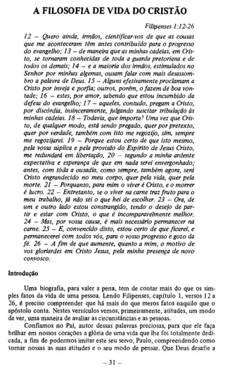 A FILOSOFIA DE VIDA DO CRISTÃO 
Filipenses 1:12-26 
12 - Quero ainda, irmãos, cientificar-vos de que as cousas 
que me aconteceram têm antes contribuído para o progresso 
do evangelho; 13 — de maneira que as minhas cadeias, em Cris­to, 
se tomaram conhecidas de toda a guarda pretoriana e de 
todos os demais; 14 - e a maioria dos irmãos, estimulados no 
Senhor por minhas algemas, ousam falar com mais desassom-bro 
a palavra de Deus. 15 — Alguns efetivamente proclamam a 
Cristo por inveja e porfia; outros, porém, o fazem de boa von­tade; 
16 - estes, por amor, sabendo que estou incumbido da 
defesa do evangelho; 17 - aqueles, contudo, pregam a Cristo, 
por discórdia, insinceramente, julgando suscitar tribulação às 
minhas cadeias. 18 - Todavia, que importa? Uma vez que Cris­to, 
de qualquer modo, está sendo pregado, quer por pretexto, 
quer por verdade, também com isto me regozijo, sim, sempre 
me regozijarei. 19 - Porque estou certo de que isto mesmo, 
pela vossa súplica e pela provisão do Espirito de Jesus Cristo, 
me redundará em libertação, 20 - segundo a minha ardente 
expectativa e esperança de que em nada serei envergonhado; 
antes, com tôda a ousadia, como sempre, também agora, será 
Cristo engrandecido no meu corpo, quer pela vida, quer pela 
morte. 21 - Porquanto, para mim o viver é Cristo, e o morrer 
é lucro. 22 - Entretanto, se o viver na carne traz fruto para o 
meu trabalho, já não sei o que hei de escolher. 23 - Ora, de 
um e outro lado estou constrangido, tendo o desejo de par­tir 
e estar com Cristo, o que é incomparavelmente melhor. 
24 - Mas, por vossa causa, é mais necessário permanecer na 
carne. 25 — E, convencido disto, estou certo de que ficarei, e 
permanecerei com todos vós, para o vosso progresso e gozo da 
fé. 26 - A fim de que aumente, quanto a mim, o motivo de 
vos gloriardes em Cristo Jesus, pela minha presença de novo 
convosco. 
Introdução 
Uma biografia, para valer a pena, tem de contar mais do que os sim­ples 
fatos da vida de uma pessoa. Lendo Filipenses, capítulo 1, versos 12a 
26, é preciso compreender que há mais do que meros fatos naquilo que o 
apóstolo conta. Nestes versículos vemos, primeiramente, atitudes, um modo 
de ver, uma maneira de avaliar as circunstâncias e as pessoas. 
Confiamos no Pai, autor dessas palavras preciosas, para que ele faça 
brilhar em nossos corações a glória de uma vida que lhe foi totalmente dedi­cada, 
a fim de podermos imitar este seu servo, Paulo, compreendendo como 
tornar nossas as suas atitudes e o seu modo de pensar. Que Deus desafie a 
 