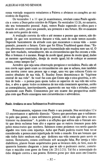nossa vontade enquanto estudamos a Palavra e abrimos os corações ao mi­nistério 
do Espírito. 
Os versículos 1 a 11 que já examinamos, revelam como Paulo agrade­cia 
e orava a Deus pelos cristãos de Filipos. Os versículos 12-26, no entanto, 
são seu testemunho pessoal. Aqui, vemos Paulo erguendo os olhos para o 
mundo ao redor, para seu passado, seu presente e seu futuro. Ele os examina 
de um certo ponto de vista. 
A avaliação correta da vida e até mesmo a pessoa que somos, não de­pende 
do que nos aconteceu durante a vida, nem de onde temos morado. 
Depende basicamente da atitude com que encaramos a nossa vida - nosso 
passado, presente e futuro. Creio que foi Elton Trueblood quem disse: “Es­tou 
plenamente convencido de que a humanidade não mudou nem um til. O 
que tem mudado, naturalmente, são as circunstâncias que lhe cercam a vida. 
Mas o homem é o mesmo. Reage de modo igual; pensa de modo igual; dadas 
as mesmas oportunidades, deseja de modo igual; há de cobiçar as mesmas 
coisas, como sempre fez”. 
Acredito que seja uma observação perspicaz e verdadeira. Paulo não só 
nos conta aqui quais eram as circunstâncias em que se achava, mas também 
nos mostra como uma pessoa age e reage, uma vez que colocou Cristo no 
centro absoluto de sua vida. E. Stanley Jones denominou-o de “hipótese 
central de sua vida”. Se você faz com que Cristo seja o eixo giratório, o vér­tice 
de tudo — a pessoa para quem todos os aspectos de sua vida são volta­dos, 
o alvo a quem todos os minutos de sua vida consciente apontam, então 
as conseqüências, inevitavelmente, aparecerão em sua vida e atitudes, como 
aconteceu com Paulo. Comecemos por um exame das perspectivas múlti­plas 
com que Paulo enxergava suas circunstâncias e adversários. 
Paulo Avaliava os seus Sofrimentos Positivamente 
Primeiramente, vejamos com Paulo o seu passado. Nos versículos 12 e 
13 encontramos o apóstolo dizendo: “Quero que percebam que o sofrimen­to 
pelo que passei, o meu sofrimento pessoal, não é nada que deva nos en­tristecer 
Ou desanimar”. A prisão e as aflições que sofreu não o fizeram sen­tir 
que devia reclamar bem alto e esperar que os outros tivessem pena dele 
pelos maus-tratos que recebera. Sabemos como podemos nos sentir quando 
alguém nos trata com injustiça. Acho que Paulo poderia muito bem ter-se 
considerado a pessoa mais injustiçada de todo o mundo. Era um homem que 
não tinha feito nenhum mal, que dedicara sua vida somente para servir os 
outros. Entretanto, estava confinado sob acusação falsa. Por inveja e ódio 
diabólicos, planos foram arquitetados para se livrarem dele; de fato, mais de 
quarenta homens chegaram a jurar que se não o pudessem matar, comete­riam 
o suicídio com greve de fome (At 23:12-21). Tal foi a intensidade do 
ódio dirigido contra a sua pessoa. Estivera preso por dois anos em Cesaréia 
 