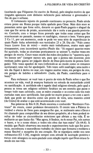 (aceitando que Filipenses foi escrito de Roma), pelo simples motivo de que 
ninguém aparecera com dinheiro suficiente para subornar o governador a 
fim de que o soltasse. 
O tratamento injusto do passado continuava no presente. Paulo ainda 
estava preso em Roma porque tinha apelado para César. Mais dois anos se 
passariam antes que fosse solto, durante os quais Paulo pagaria o aluguel da 
casa que lhe servia de prisão, acorrentado dia e noite a um guarda pretoria-no. 
Contudo, com o tempo ficou provado que todas essas coisas que lhe 
aconteceram no passado, mesmo os naufrágios, visavam o bem. Vamos para 
2 Co 11, por um momento, onde se pode ver uma série de experiências às 
quais Paulo tinha sobrevivido nos versículos 23 a 28. Diz ele: “Falo como 
louco (como fora de mim) — muito mais trabalhamos, muito mais apri-sionamentos, 
com incontáveis açoites (Paulo diz: “Já esqueci quantas vezes 
fui açoitado, todas as cicatrizes praticamente se uniram”), muitas vezes em 
perigos de morte. Cinco vezes recebi das mãos dos judeus os “quarenta açoi­tes 
menos um” (sempre menos um, para que a pessoa não morresse, pois 
nenhum judeu queria ser julgado diante de Deus pela morte da pessoa fusti­gada). 
Três vezes apanhei de vara (referindo-se ao modo como os romanos 
açoitavam); uma vez fui apedrejado. Três vezes sofri naufrágio; uma noite e 
um dia fiquei à deriva no mar; em viagens muitas vezes, em perigos de rios, 
em perigos de ladrões e salteadores (tudo, diz Paulo, contribuiu para o 
bem)”.P 
ara esclarecer: se você tem o ponto de vista de Paulo sobre o que lhe 
acontece na vida, você já avançou bastante na estrada da maturidade cristã 
ou santificação. A santidade não é aquele ideal religioso elevado, pelo qual a 
pessoa se torna um religioso solitário fanático ou um eremita que passa o 
tempo todo num cubículo, com as mãos cruzadas e as costas cada vez mais 
curvadas num arco santificado. Isso pode ter muito pouco a ver com a santi­dade 
que pode ser descrita como um ponto de vista, uma maneira cristã 
(de Cristo) de avaliar o que está acontecendo com você. 
Nas palavras de Rm 8:28, Paulo escreveu o conhecido “Biotônico Fon­toura” 
do crente, como podemos denominá-lo. O crente tem a Palavra in­violável 
e eterna de Deus para assegurar-lhe que, se realmente ama a Deus e 
foi chamado para compartilhar de seu divino propósito, só o bem poderá re­sultar 
de todas as circunstâncias exteriores que afetam a sua vida. É se­melhante 
ao que Isaías diz: “Mas agora, ó Senhor, tu és nosso Pai, nós somos 
o barro, e tu o nosso oleiro; e todos nós obra das tuas mãos” (Is 64:8). À 
medida que Paulo observava seu mundo e experimentava tudo que lhe acon­tecia, 
reconheceu o maravilhoso trabalho do oleiro que formava e moldava a 
massa flexível e receptiva do seu coração. Ele se regozijava então nos seus 
sofrimentos (Cl 1:24), reagindo sempre com atitude de aceitação positiva e 
nunca com amargura ou auto-piedade com relação àquilo que Deus estava fa­zendo 
em sua vida. 
 
