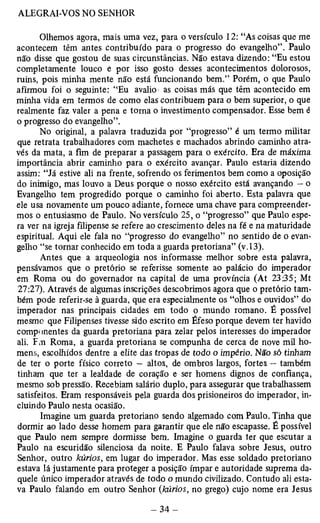 Olhemos agora, mais uma vez, para o versículo 12: “As coisas que me 
acontecem têm antes contribuído para o progresso do evangelho”. Paulo 
não disse que gostou de suas circunstâncias. Não estava dizendo: “Eu estou 
completamente louco e por isso gosto desses acontecimentos dolorosos, 
ruins, pois minha mente não está funcionando bem.” Porém, o que Paulo 
afirmou foi o seguinte: “Eu avalio as coisas más que têm acontecido em 
minha vida em termos de como elas contribuem para o bem superior, o que 
realmente faz valer a pena e torna o investimento compensador. Esse bem é 
o progresso do evangelho”. 
No original, a palavra traduzida por “progresso” é um termo militar 
que retrata trabalhadores com machetes e machados abrindo caminho atra­vés 
da mata, a fim de preparar a passagem para o exército. Era de máxima 
importância abrir caminho para o exército avançar. Paulo estaria dizendo 
assim: “Já estive ali na frente, sofrendo os ferimentos bem como a oposição 
do inimigo, mas louvo a Deus porque o nosso exército está avançando — o 
Evangelho tem progredido porque o caminho foi aberto. Esta palavra que 
ele usa novamente um pouco adiante, fornece uma chave para compreender­mos 
o entusiasmo de Paulo. No versículo 25, o “progresso” que Paulo espe­ra 
ver na igreja filipense se refere ao crescimento deles na fé e na maturidade 
espiritual. Aqui ele fala no “progresso do evangelho” no sentido de o evan­gelho 
“se tornar conhecido em toda a guarda pretoriana” (v. 13). 
Antes que a arqueologia nos informasse melhor sobre esta palavra, 
pensávamos que o pretório se referisse somente ao palácio do imperador 
em Roma ou do governador na capital de uma província (At 23:35; Mt 
27:27). Através de algumas inscrições descobrimos agora que o pretório tam­bém 
pode referir-se à guarda, que era especialmente os “olhos e ouvidos” do 
imperador nas principais cidades em todo o mundo romano. É possível 
mesmo que Filipenses tivesse sido escrito em Éfeso porque devem ter havido 
componentes da guarda pretoriana para zelar pelos interesses do imperador 
ali. Fm Roma, a guarda pretoriana se compunha de cerca de nove mil ho­mens, 
escolhidos dentre a elite das tropas de todo o império. Não sò tinham 
de ter o porte físico correto — altos, de ombros largos, fortes — também 
tinham que ter a lealdade de coração e ser homens dignos de confiança, 
mesmo sob pressão. Recebiam salário duplo, para assegurar que trabalhassem 
satisfeitos. Eram responsáveis pela guarda dos prisioneiros do imperador, in­cluindo 
Paulo nesta ocasião. 
Imagine um guarda pretoriano sendo algemado com Paulo. Tinha que 
dormir ao lado desse homem para garantir que ele não escapasse. É possível 
que Paulo nem sempre dormisse bem. Imagine o guarda ter que escutar a 
Paulo na escuridão silenciosa da noite. E Paulo falava sobre Jesus, outro 
Senhor, outro kúrios, em lugar do imperador. Mas esse soldado pretoriano 
estava lá justamente para proteger a posição ímpar e autoridade suprema da­quele 
único imperador através de todo o mundo civilizado. Contudo ali esta­va 
Paulo falando em outro Senhor (kúrios, no grego) cujo nome era Jesus 
 