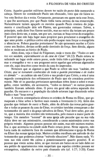 Cristo. Aqueles guardas militares devem ter saído de perto dele meneando a 
cabeça. Devem ter considerado Paulo um obcecado, visto que ele falava so­bre 
este Senhor dia e noite. Certamente, pensavam em quem seria esse Jesus, 
o que lhe aconteceu, por que Paulo tinha tanta certeza da sua ressurreição. 
Naturalmente teriam aguçado os ouvidos quando Paulo contava do julga­mento 
e crucificação dele sob Pilatos, um governador romano. Talvez, a 
princípio, nada disso lhes fizesse sentido, mas no outro dia teriam um pouco 
mais clara desta vez, e assim, um por um, ouviam as boas novas do evangelho. 
É possível que não haja lugar mais propício para proclamar o evangelho do 
que uma prisão, o público cativo não podia escapar nem forçar o evangelista 
a silenciar-se. Pobres guardas pretorianos! Se não quisessem receber a Cristo 
como seu Senhor, deviam então pedir demissão da força. Sem dúvida, alguns 
deles se renderam ao kúrios de Paulo. 
Além disso, veja o final de Filipenses, onde o texto diz: “Todos os san­tos 
vos saúdam, especialmente os da casa de César” (4:22). Paulo estava se 
referindo ao lugar onde estava preso, onde tinha tido o privilégio de procla­mar 
o evangelho e ver o seu progresso entre aqueles que estavam algemados 
com ele, aqui descritos como sendo da casa do imperador. 
Notemos que as algemas a que Paulo se refere são suas “cadeias, em 
Cristo, que se tomaram conhecidas de toda a guarda pretoriana e de todos 
os demais” — as cadeias são em Cristo e sua prisão é por Cristo, e esta é uma 
segunda conseqüência dos sofrimentos de Paulo que ele considera positiva­mente. 
Não só os guardas pretorianos aprendiam sobre Jesus e sobre o evan­gelho, 
como também, ele acrescenta, “todos os demais” : as outras pessoas 
também ficavam sabendo disso. O povo em geral não estava separado dos 
guardas. Os escravos e a população da cidade estavam logo discutindo sobre 
Paulo e suas “boas novas”. 
A terceira conseqüência afetava os cristãos de Roma ou Éfeso, que cjo-meçavam 
a falar sobre o Senhor mais ousada e livremente (v. 14). Além dos 
guardas que tinham de ouvir a Paulo, além da difusão das novas pelos guar­das 
e todas as pessoas da casa de César, os cristãos também começavam a dar 
testemunho do amor e da graça salvadora de Deus. Você deve saber, por cer­to, 
que a maioria dos cristãos não testemunha, pelo menos a maior parte do 
tempo. Um membro “normal” de uma igreja não percebe que na sua vida 
diária deve ser um missionário, considerando a causa missionária como sua 
própria missão. Algumas poucas pessoas são assim, mas não existem muitas. 
Era o que acontecia na cidade onde Paulo estava preso. Nesse aspecto, não 
havia nada de realmente fora do comum que diferenciasse a igreja de Roma 
ou Éfeso das nossas igrejas hoje. Muitos cristãos escolhem um método de dar 
testemunho que podemos chamar “método silencioso”. Não dizem nada. Vi­vem 
sua vida cristã tão calma e prazeirosamente quanto possível. E as 
pessoas que vivem acima deles, as que moram em baixo ou ao lado deles no 
seu prédio de apartamentos nem suspeitam que aqueles cristãos possam ser 
estrangeiros, cidadãos de outro país chamado céu (cf. 1:27; 3:20). Como 
 