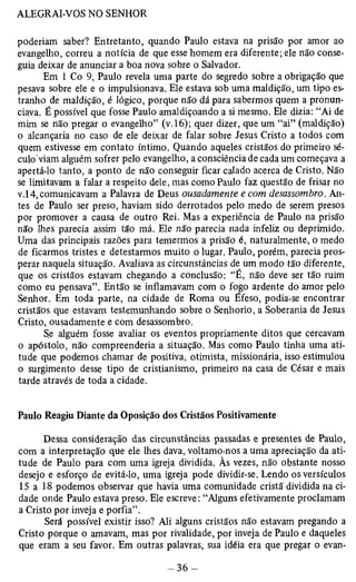 poderiam saber? Entretanto, quando Paulo estava na prisão por amor ao 
evangelho, correu a notícia de que esse homem era diferente; ele não conse­guia 
deixar de anunciar a boa nova sobre o Salvador. 
Em 1 Co 9, Paulo revela uma parte do segredo sobre a obrigação que 
pesava sobre ele e o impulsionava. Ele estava sob uma maldição, um tipo es­tranho 
de maldição, é lógico, porque não dá para sabermos quem a pronun­ciava. 
É possível que fosse Paulo amaldiçoando a si mesmo. Ele dizia: “Ai de 
mim se não pregar o evangelho” (v.16); quer dizer, que um “ai” (maldição) 
o alcançaria no caso de ele deixar de falar sobre Jesus Cristo a todos com 
quem estivesse em contato íntimo. Quando aqueles cristãos do primeiro sé­culo'viam 
alguém sofrer pelo evangelho, a consciência de cada um começava a 
apertá-lo tanto, a ponto de não conseguir ficar calado acerca de Cristo. Não 
se limitavam a falar a respeito dele, mas como Paulo faz questão de frisar no 
v.l4, comunicavam a Palavra de Deus ousadamente e com desassombro. An­tes 
de Paulo ser preso, haviam sido derrotados pelo medo de serem presos 
por promover a causa de outro Rei. Mas a experiência de Paulo na prisão 
não lhes parecia assim tão má. Ele não parecia nada infeliz ou deprimido. 
Uma das principais razões para temermos a prisão é, naturalmente, o medo 
de ficarmos tristes e detestarmos muito o lugar. Paulo, porém, parecia pros­perar 
naquela situação. Avaliava as circunstâncias de um modo tão diferente, 
que os cristãos estavam chegando a conclusão: “É, não deve ser tão ruim 
como eu pensava”. Então se inflamavam com o fogo ardente do amor pelo 
Senhor. Em toda parte, na cidade de Roma ou Éfeso, podia-se encontrar 
cristãos que estavam testemunhando sobre o Senhorio, a Soberania de Jesus 
Cristo, ousadamente e com desassombro. 
Se alguém fosse avaliar os eventos propriamente ditos que cercavam 
o apóstolo, não compreenderia a situação. Mas como Paulo tinha uma ati­tude 
que podemos chamar de positiva, otimista, missionária, isso estimulou 
o surgimento desse tipo de cristianismo, primeiro na casa de César e mais 
tarde através de toda a cidade. 
Paulo Reagiu Diante da Oposição dos Cristãos Positivamente 
Dessa consideração das circunstâncias passadas e presentes de Paulo, 
com a interpretação que ele lhes dava, voltamo-nos a uma apreciação da ati­tude 
de Paulo para com uma igreja dividida. Às vezes, não obstante nosso 
desejo e esforço de evitá-lo, uma igreja pode dividir-se. Lendo os versículos 
15 a 18 podemos observar que havia uma comunidade cristã dividida na ci­dade 
onde Paulo estava preso. Ele escreve: “Alguns efetivamente proclamam 
a Cristo por inveja e porfia”. 
Será possível existir isso? Ali alguns cristãos não estavam pregando a 
Cristo porque o amavam, mas por rivalidade, por inveja de Paulo e daqueles 
que eram a seu favor. Em outras palavras, sua idéia era que pregar o evan­ 
 