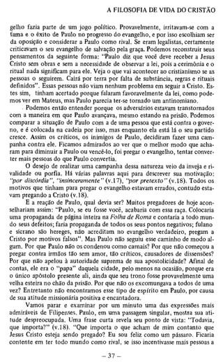 gelho fazia parte de um jogo político. Provavelmente, irritavam-se com a 
fama e o êxito de Paulo no piogresso do evangelho, e por isso escolhiam ser 
da oposição e considerar a Paulo como rival. Se eram legalistas, certamente 
criticavam o seu evangelho de salvação pela graça. Podemos reconstruir seus 
pensamentos da seguinte forma: “Paulo diz que você deve receber a Jesus 
Cristo sem obras e sem a necessidade de observar a lei, pois a cerimônia e o 
ritual nada significam para ele. Veja o que vai acontecer ao cristianismo se as 
pessoas o seguirem. Cairá por terra por falta de substância, regras e rituais 
definidos”. Essas pessoas não viam nenhum problema em seguir a Cristo. Es­tes 
sim, tinham acertado porque falaram favoravelmente da lei, como pode­mos 
ver em Mateus, mas Paulo parecia ter-se tornado um antinomiano. 
• Podemos então entender porque os adversários estavam transtornados 
com a maneira em que Paulo avançava, mesmo estando na prisão. Podemos 
comparar a situação de Paulo com a de uma pessoa que está contra o gover­no, 
e é colocada na cadeia por isso, mas enquanto ela está lá o seu partido 
cresce. Assim os críticos, os inimigos de Paulo, decidiram fazer uma cam­panha 
contra ele. Ficamos admirados ao ver que o melhor modo que acha­ram 
para diminuir a Paulo ou vencê-lo, foi pregar o evangelho, tentar conver­ter 
mais pessoas do que Paulo convertia. 
O desejo de realizar uma campanha dessa natureza veio da inveja e ri­validade 
ou porfia. Há várias palavras aqui para descrever sua motivação: 
“por discórdia”, “insinceramente” (v.17), “por pretexto” (v.18). Todos os 
motivos que tinham p"ara pregar o evangelho estavam errados, contudo esta­vam 
pregando a Cristo (v. 18). 
E a reação de Paulo, qual devia ser? Muitos pregadores de hoje acon­selhariam 
assim: “Paulo, se eu fosse você, acabaria com essa raça. Colocaria 
uma propaganda de página inteira na Folha de Roma e contaria a todo mun­do 
seus defeitos; faria propaganda de todos os seus pontos negativos; fulano 
e sicrano são hereges, não acreditam no evangelho verdadeiro, pregam a 
Cristo por motivos falsos”. Mas Paulo não seguiu esse caminho de modo al­gum. 
Por que Paulo não os condenou como carnais? Por que não começou a 
pregar contra irmãos tão sem amor, tão críticos, causadores de dissensões? 
Por que não apelou à autoridade suprema de sua apostolicidade? Afinal de 
contas, ele era o “papa” daquela cidade, pelo menos na ocasião, porque era 
o único apóstolo presente ali, ainda que seu trono fosse provavelmente uma 
velha esteira no chão da prisão. Por que não os excomungava a todos de uma 
vez? Entretanto não encontramos esse tipo de espírito em Paulo, por causa 
de sua atitude missionária positiva e encantadora. 
Vamos parar e examinar por um minuto uma das expressões mais 
admiráveis de Filipenses. Paulo, em uma passagem singular, mostTa sua ati­tude 
despreocupada. Uma frase curta revela seu ponto de vista: “Todavia, 
que importa?” (v. 18). “Que importa o que acham de mim contanto que 
Jesus Cristo esteja sendo pregado? Eu sou feliz como um pássaro. Ficaria 
contente em ter todo mundo como rival, se isso incentivasse mais pessoas a 
 
