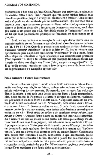 proclamarem a boa nova de Jesus Cristo. Pensam que estão contra mim, mas 
na verdade estão a meu favor. Pensam que vão salgar minhas feridas, mas 
quando a questão é pregar o evangelho, eu não tenho feridas”. Uma atitude 
assim só pode ser demonstrada por um cristão maduro. Quando você não se 
importa com o que as pessoas pensam ou dizem sobre você, quando a opo­sição 
e os insultos delas não o incomodam de maneira nenhuma, você che­gou 
então a um ponto que o Dr. Hans Bürk chama de “integração” num ní­vel 
tal que suas preocupações principais se focalizam em tudo menos em si 
próprio. 
Paulo estava imitando o exemplo de Jesus que demonstrava uma in­tegração 
perfeita ao ser falsamente acusado, insultado e finalmente condena­do 
(cf. 1 Pe 1:18-24). Quando as pessoas eram invejosas, críticas, insinceras, 
buscando “suscitar tribulação” às suas cadeias (v. 17), isso se tornava uma 
oportunidade para o apóstolo mostrar sua “moderação ” (4:5) a todos. Paulo 
sabia alegrar-se voluntária e espontaneamente nas circunstâncias presentes 
(“me regozijo” v. 18b) e ter certeza de que qualquer dificuldade futura não 
haveria de afetar sua alegria em Cristo (“sim, sempre me regozijarei” v. 18). 
E só podia mesmo regozijar-se com o fato de que o nome de Jesus estava 
sendo proclamado e o evangelho apresentado. 
Paulo Encarava o Futuro Positivamente 
Vamos observar agora o modo como Paulo encarava o futuro.Tinha 
muita confiança em relação ao futuro, embora não soubesse se Deus o per­mitiria 
sobreviver à crise presente. No passado, muitas vezes fora colocado 
diante da morte, e em cada uma dessas ocasiões Deus o havia resguardado. 
Mas, neste trecho de Filipenses, ele abriu o coração aos leitores, revelando 
seu pensamento maduro sobre a morte em si. A expressão chave de sua ava­liação 
do futuro encontra-se no v.21: “Porquanto, para mim o viver é Cristo, 
e o morrer é lucro”. Devemos voltar ao cap. 3 onde Paulo apresentou o 
mesmo ponto de vista novamente, num testemunho bastante pessoal que se 
encontra no v.8: “Perdi todas as coisas e as considero como refugo, para 
ganhar a Cristo ”. Quando Paulo olhou seu futuro tão incerto, ele desconhe­cia 
o número de dias ou meses de sua prisão, não sabia que sentença lhe da-riam 
quando seu caso fosse julgado, mas sabia uma coisa: conhecia a Cristo. 
E porque conhecia a Cristo, para ele faria muito pouca diferença o ser solto 
ou decapitado, pois qualquer dos dois caminhos iria manter sua “hipótese 
central”, que era a comunhão contínua com seu amado Senhor. Continuaria 
uma pessoa bem realizada e alegre, acontecesse o que acontecesse, pois é 
assim que se deve enfrentar o futuro. Quando a pessoa tem sua confiança to­tal 
no Deus onipotente, nada de ruim pode sobrevir, porque os eventos e as 
circunstâncias são controlados por Ele. Só haviam duas opções, e qualquer de­las 
que Deus escolhesse para Paulo tinha que ser a melhor. 
 