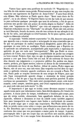 Vamos fazer agora uma paráfrase do versículo 19: “Regozijo-me — es­tou 
feliz da vida mesmo nessa prisão. Primeiramente sei que suas orações vão 
trazer-me um suprimento do Espírito de Jesus Cristo”. É uma frase difícil, 
esta última. Não sabemos se Paulo queria dizer: “Serei mais cheio do Es­pírito”, 
ou se ele afirma: “O Espírito Santo vai me dar tudo de que necessi­to 
para enfrentar qualquer provação que terei de enfrentar, a fim de que eu 
atravesse sem perder nem um pouco da minha alegria no Senhor”. Além do 
mais, esse “suprimento do Espírito” que viria em resposta às orações dos 
filipenses redundaria em sua “libertação” ou salvação. Paulo não tem certeza 
se será libertado, livrado da morte, mas ele tem certeza de sua salvação (v.6). 
Se ele for solto, será salvação no nível humano. Se for para a glória, será sal­vação 
na dimensão celestial. 
A expressão “minha ardente expectativa ” (v.20), descreve uma pessoa 
que aguarda com a mesma emoção e antecipação de uma criancinha que sa­be 
que vai participar da melhor experiência imaginável, quem sabe um pi­quenique 
ou uma visita ao zoológico. Paulo reconhece que o Espírito es­tá 
operando seu salvamento, acompanhado pela expectativa e esperança do 
apóstolo de que em nada será “envergonhado”. Não que Paulo se enver­gonharia 
de Cristo, mas contemplava a possibilidade de perder sua coragem 
na hora crucial. Poderia dizer algo ou agir de alguma maneira que levasse as 
pessoas a crer que Jesus Cristo não era real. Se ele estivesse no banco dos 
réus durante seu julgamento e o promotor público lhe pedisse seu depoi­mento, 
poderia, por algum motivo, calar-se ou deixar de dar testemunho cla­ro 
e destemido em favor de seu Senhor. Afinal de contas, Pedro negou seu 
Mestre, não só uma vez, mas três vezes. Que vergonha terrível deve ter opri­mido 
o apóstolo veterano quando confessou seu ato covarde a Paulo. Por 
isso, Paulo pede as orações fervorosas de seus amigos de Filipos, para que 
não fique envergonhado quando chegar o momento de tomar posição 
por Cristo, a fim de que o faça da maneira mais perfeita possível. E assim 
continua seu pensamento: “Em nada serei envergonhado; antes, com toda a 
ousadia, como sempre, também agora, será Cristo engrandecido no meu cor­po, 
quer pela vida quer pela morte ” (v. 20). 
O importante é que aqui se ensina como devemos encarar o corpo, 
aquela nossa parte que valorizamos tanto. Sem dúvida alguma, ele é muito im­portante. 
A maior parte do tempo, trabalhamos e lutamos pelo corpo, para 
que ele esteja vestido, alimentado, bem agasalhado debaixo de um teto, 
aquecido, subimos e descemos as ruas da cidade como também pagamos 
bem para transportá-lo aos lugares mais lindos e confortáveis do mundo. 
Não se pode negar que o corpo seja importante. Mas Paulo tinha apreen­dido 
na prisão outra coisa sobre o corpo, que influenciava seu ponto de vis­ta. 
Ele descobrira que o mais importante com relação a seu corpo não era 
nenhuma das coisas que nos preocupam a maior parte do tempo. A grande 
preocupação dele é que seu corpo seja um sacrifício sem mácula, perfeito, 
para Jesus Cristo. Se o seu sangue fosse derramado no altar de mártir e sua 
 