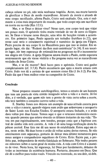 cabeça rolasse no pó, não seria nenhuma tragédia. Antes, sua morte haveria 
de glorificar a Deus de modo maravilhoso. Através da morte e através de 
meu corpo sacrificado, afirma Paulo, Cristo será exaltado. Ora, esta é real­mente 
a coisa mais importante do mundo, que todo corpo seja um sacrifício 
na morte ou na vida (Rm 12:1). 
Mas, e se Deus o deixar viver? Nesse caso, esse corpo terá que viajar 
um pouco mais. O apóstolo tinha muita vontade de ver de novo os filipen­ses. 
Se Deus o levasse nessa direção, uma série de bênçãos viriam a aconte­cer. 
Em primeiro lugar, Paulo aguarda um trabalho frutífero (v.22), que 
nesse caso seria o crescimento espiritual e numérico da igreja em Filipos. 
Paulo precisa de seu corpo lá na Macedônia para que isso se realize. Em se­gundo 
lugar, ele diz: “Poderei dar-lhes mais assistência” (v.24). E em tercei­ro 
lugar, ele tem esperança de estimulá-los no progresso na fé e incrementar 
sua alegria em Cristo. A igreja filipense amava muito a Paulo, então esperava 
ansiosamente que ele viesse visitá-la e lhe pregasse outra vez as maravilhosas 
verdades de Jesus Cristo. 
Mas, e se ele morrer? Será lucro para o apóstolo. Cristo será ganho 
completamente (cf. 3:7,8). Paulo reconhecia que após a morte estaria com 
Cristo. João nos dá a certeza de que seremos como Ele (1 Jo 3:2). Por fim, 
Paulo diz que é bem melhor estar na companhia de Cristo. 
Conclusão 
Nesse pequeno resumo autobiográfico, temos o retrato de um homem 
que tem um ponto de vista cristão integrado sobre a vida e a morte. Já foi 
dito, e é verdade, que quem não tem o ponto de vista certo sobre a morte, 
não terá também o conceito correto sobre a vida. 
E. Stanley Jones nos deixou um exemplo de uma atitude correta para 
com a vida e a morte, quando viajava num avião que sobrevoava o aeroporto 
de Saint Louis nos Estados Unidos. 0 aeroporto estava fechado, e o avião 
dava voltas por duas horas. Temos aqui o que o veterano missionário escre­veu 
quando pensou que estava vivendo os últimos instantes de sua vida: “Es­tou 
em paz espiritualmente, sem tensões, porque creio que a hipótese cen­tral 
de minha vida está correta. A vida é só uma longa verificação desta hi­pótese 
central. Esse fato me dá um senso de estabilidade. Estou aqui em ci­ma, 
neste avião. Há duas horas o avião dá voltas acima destas nuvens. Se não 
aterrisarmos com segurança, gostaria de deixar meu último testamento para 
meus amigos e companheiros seguidores de Cristo. Ei-lo: Existe paz, a per­feita 
paz, independente de minha fidelidade ao Soberano. Não tenho pesares 
ou remorsos sobre o curso geral de minha vida. A vida com Cristo é a manei­ra 
de viver. Nesta hora, há segurança, há Deus por fundamento, debaixo de 
todas as incertezas da existência humana. Portanto, descanso em Deus. Que 
ele dê o melhor para todos vocês. Vivendo ou morrendo, eu sou dele, só dele. 
 