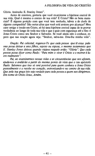 Glória. Assinado: E. Stanley Jones”. 
Antes de orarmos, gostaria que você examinasse a hipótese central de 
sua vida. Qual é mesmo o centro de sua vida? É Cristo? São os bens mate­riais? 
É alguma posição com que você tem sonhado, talvez a de chefe de 
alguma companhia? São notas altas que você está ansioso por alcançar? Meu 
caro amigo e irmão em Cristo, só há uma hipótese central capaz de se provar 
verdadeira ao longo de toda sua vida e que o guie com segurança até o fim: é 
Jesus Cristo como seu Senhor e Salvador. Se você ainda não o conhece, es­pero 
que sua oração agora seja: “Senhor, salva-me. Dou-lhe minha vida”. 
Oração: Pai celestial, rogamos-Te que cada pessoa que lê estas pala­vras 
possa deixar a seus filhos, esposo ou esposa, o mesmo testamento que 
E. Stanley Jones deixou quando viajava naquele avião: “Glória ”. Que cada 
pessoa possa dizer como Paulo: “Para mim o viver é Cristo e o morrer é lu­cro 
realmente”. 
Pai, ao examinarmos nossas vidas e as circunstâncias que nos afetam, 
ajuda-nos a avaliá-las a partir do mesmo ponto de vista que o teu apóstolo 
Paulo. Sabemos que isso só será possível para quem conhece a Jesus Cristo 
pessoalmente e o recebe no coração, entronizando-o no centro de sua vida. 
Que pela tua graça isto seja verdade para cada pessoa a quem nos dirigirmos. 
Em nome de Cristo Jesus, Amém. 
 