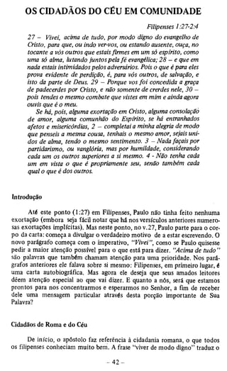 OS CIDADÃOS DO CÉU EM COMUNIDADE 
Filipenses 1:27-2:4 
27 — Vivei, acima de tudo, por modo digno do evangelho de 
Cristo, para que, ou indo ver-vos, ou estando ausente, ouça, no 
tocante a vós outros que estais firmes em um só espirito, como 
uma só alma, lutando juntos pela fé evangélica; 28 - e que em 
nada estais intimidados pelos adversários. Pois o que é para eles 
prova evidente de perdição, é, para vós outros, de salvação, e 
isto da parte de Deus. 29 - Porque vos foi concedida a graça 
de padecerdes por Cristo, e não somente de crerdes nele, 30 — 
pois tendes o mesmo combate que vistes em mim e ainda agora 
ouvis que é o meu. 
Se há, pois, alguma exortação em Cristo, alguma consolação 
de amor, alguma comunhão do Espirito, se há entranhados 
afetos e misericórdias, 2 - completai a minha alegria de modo 
que penseis a mesma cousa, tenhais o mesmo amor, sejais uni­dos 
de alma, tendo o mesmo sentimento. 3 - Nada façais por 
partidarismo, ou vangloria, mas por humildade, considerando 
cada um os outros superiores a si mesmo. 4 - Não tenha cada 
um em vista o que é propriamente seu, senão também cada 
qual o que é dos outros. 
Introdução 
Até este ponto (1:27) em Filipenses, Paulo não tinha feito nenhuma 
exortação (embora seja fácil notar que há nos versículos anteriores numero­sas 
exortações implícitas). Mas neste ponto, no v.27, Paulo parte para o cor­po 
da carta: começa a divulgar o verdadeiro motivo de a estar escrevendo. O 
novo parágrafo começa com o imperativo, “Vivei”, como se Paulo quisesse 
pedir a maior atenção possível para o que está para dizer. “Acima de tudo” 
são palavras que também chamam atenção para uma prioridade. Nos pará­grafos 
anteriores ele falava sobre si mesmo: Filipenses, em primeiro lugar, é 
uma carta autobiográfica. Mas agora ele deseja que seus amados leitores 
dêem atenção especial ao que vai dizer. E quanto a nós, será que estamos 
prontos para nos concentrarmos e esperarmos no Senhor, a fim de receber 
dele uma mensagem particular através desta porção importante de Sua 
Palavra? 
Cidadãos de Roma e do Céu 
De início, o apóstolo faz referência à cidadania romana, o que todos 
os filipenses conheciam muito bem. A frase “viver de modo digno” traduz o 
 
