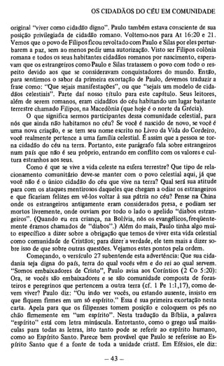 original “viver como cidadão digno”. Paulo também estava consciente de sua 
posição privilegiada de cidadão romano. Voltemo-nos para At 16:20 e 21. 
Vemos que o povo de Filipos ficou revoltado com Paulo e Silas por eles pertur­barem 
a paz, sem ao menos pedir uma autorização. Visto ser Filipos colônia 
romana e todos os seus habitantes cidadãos romanos por nascimento, espera­vam 
que os estrangeiros como Paulo e Silas tratassem o povo com todo o res­peito 
devido aos que se consideravam conquistadores do mundo. Então, 
para sentirmos o sabor da primeira exortação de Paulo, devemos traduzir a 
frase como: “Que sejais manifestações”, ou que “sejais um modelo de cida­dãos 
celestiais”. Parte daí nosso título para este capítulo. Seus leitores, 
além de serem romanos, eram cidadãos do céu habitando um lugar bastante 
terrestre chamado Filipos, na Macedônia (que hoje é o norte da Grécia). 
O que significa sermos participantes dessa comunidade celestial, para 
nós que ainda não habitamos no céu? Se você é nascido de novo, se você é 
uma nova criação, e se tem seu nome escrito no Livro da Vida do Cordeiro, 
você realmente pertence a uma família celestial. É assim que a pessoa se tor­na 
cidadão do céu na terra. Portanto, este parágrafo fala sobre estrangeiros 
num país que não é seu próprio, entrando em conflito com os valores e cul­tura 
estranhos aos seus. 
Como é que se vive a vida celeste na esfera terrestre? Que tipo de rela­cionamento 
comunitário deve-se manter com o povo celestial aqui, já que 
você não é o único cidadão do céu que vive na terra? Qual será sua atitude 
para com os ataques mentirosos daqueles que chegam a odiar os estrangeiros 
e que ficariam felizes em vê-los voltar à sua pátria no céu? Pense na China 
onde os estrangeiros antigamente eram considerados presa, e podiam ser 
mortos livremente, onde ouviam por todo o lado o apelido “diabos estran­geiros”. 
(Quando eu era criança, na Bolívia, nós os evangélicos, freqüente­mente 
éramos chamados de “diabos”.) Além do mais, Paulo tinha algo mui­to 
específico a dizer sobre a obrigação que temos de viver esta vida celestial 
como comunidade de Cristãos; para dizer a verdade, ele tem mais a dizer so­bre 
isso de que sobre outras questões. Vejamos estes pontos pela ordem. 
Começando, o versículo 27 subentende esta advertência: Que sua cida­dania 
seja digna do país, terra do qual vocês vêm e do rei ao qual servem. 
“Somos embaixadores de Cristo”, Paulo avisa aos Coríntios (2 Co 5:20): 
Ora, se vocês são embaixadores e se são comunidade composta de foras­teiros 
e peregrinos que pertencem a outra terra (cf. 1 Pe 1:1,17), como de­vem 
viver? Paulo diz: “Ou indo ver vocês, ou estando ausente, insisto em 
que fiquem firmes em um só espírito.” Essa é sua primeira exortação nesta 
carta. Apela para que os filipenses tomem posição e coloquem os pés no 
chão firmemente em “um espírito” . Nesta tradução da Bíblia, a palavra 
“espírito” está com letra minúscula. Entretanto, como o grego usá maiús­culas 
para todas as letras, isto tanto pode se referir ao espírito humano, 
como ao Espírito Santo. Parece bem provável que Paulo se referisse ao Es­pírito 
Santo que é a fonte de toda a unidade cristã. Em Efésios, ele diz: 
 