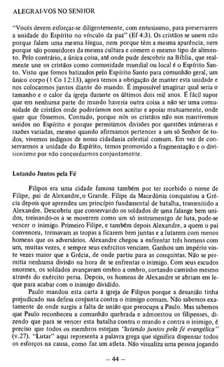“Vocês devem esforçar-se diligentemente, com entusiasmo, para preservarem 
a unidade do Espírito no vínculo da paz” (Ef 4:3). Os cristãos se unem não 
porque falam uma mesma língua, nem porque têm a mesma aparência, nem 
porque são possuidores da mesma cultura e comem o mesmo tipo de alimen­to. 
Pelo contrário, a única coisa, até onde pude descobrir na Bíblia, que real­mente 
une os cristãos como comunidade mundial ou local é o Espírito San­to. 
Visto que fomos batizados pelo Espírito Santo para comunhão geral, um 
único corpo (1 Co 12:13), agora temos a obrigação de manter esta unidade e 
nos colocarmos juntos diante do mundo. É impossível imaginar qual seria o 
tamanho e o calor da igreja durante os últimos dois mil anos. É fácil supor 
que em nenhuma parte do mundo haveria outra coisa a não ser uma comu­nidade 
de cristãos onde poderíamos nos aceitar e apoiar mutuamente, onde 
quer que fôssemos. Contudo, porque nós os cristãos não nos mantivemos 
unidos no Espírito e porque permitimos divisões por questões inúmeras e 
razões variadas, mesmo quando afirmamos pertencer a um só Senhor de to­dos, 
vivemos indignos de nossa cidadania celestial comum. Em vez de con­servarmos 
a unidade do Espírito, temos promovido a fragmentação e o divi-sionismo 
por não concordarmos conjuntamente. 
Lutando Juntos pela Fé 
Filipos era uma cidade famosa também por ter recebido o nome de 
Filipe, pai de Alexandre, o Grande. Filipe da Macedônia conquistou a Gré­cia 
depois que aprendeu um princípio fundamental de batalha, transmitido a 
Alexandre. Descobriu que conservando os soldados de uma falange bem uni­dos, 
treinando-os a se moverem como um só instrumentgo de luta, pode-se 
vencer o inimigo. Primeiro Filipe, e também depois Alexandre, a quem o pai 
convenceu, treinavam as tropas a ficarem bem juntas e a lutarem com menos 
homens que os adversários. Alexandre chegou a enfrentar três homens com 
um, muitas vezes, e sempre seus exércitos venciam. Ganhou um império vin­te 
vezes maior que a Grécia, de onde partiu para as conquistas. Não se per­mitia 
nenhuma divisão na hora de se enfrentar o inimigo. Com seus escudos 
enormes, os soldados avançavam ombro a ombro, cortando caminho mesmo 
através do exército persa. Depois, os homens de Alexandre se abriam em le­que 
para acabar com o inimigo dividido. 
Paulo mandou esta carta à igreja de Filipos porque a desunião tinha 
prejudicado sua defesa conjunta contra o inimigo comum. Não sabemos exa­tamente 
de onde surgiu a falta de união que preocupa a Paulo. Mas sabemos 
que Paulo reconheceu a comunhão quebrada e admoestou os filipenses, di­zendo 
que para se vencer esta batalha contra o mundo e contra o inimigo, é 
preciso que todos os membros estejam “lutando juntos pela fé evangélica” 
(v.27). “Lutar” aqui representa a palavra grega que significa dispensar todos 
os esforços na causa, como faz um atleta. Não visualiza uma pessoa jogando 
 