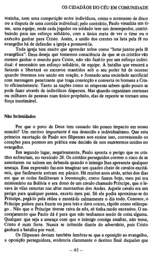 sozinha, nem uma competição entre indivíduos, como o arremesso de disco 
ou a disputa de uma corrida individual; pelo contrário, Paulo visualiza um ti­me, 
uma equipe, onde cada jogador ou soldado tem um desempenho, contri­buindo 
para um esforço solidário, com a única meta de ver o time ou o 
exército ganhar para Cristo. Assim, a união dos crentes na luta pela fé no 
evangelho há de defender a igreja e promovê-la. 
Toda igreja tem muito que aprender sobre como “lutar juntos pela fé 
evangélica”. Deus deseja que tomemos consciência de que se os cristãos vão 
mesmo ganhar o mundo para Cristo, não vão fazê-lo por um esforço indivi­dual: 
é necessário um esforço solidário, de equipe. A batalha que vencerá a 
Satanás e libertará os escravos mantidos sob o seu poder há de ocorrer 
quando tivermos nos unido em oração, e formado uma sociedade sacriflcial 
com mensagem penetrante que traga convicção e converta os homens a Cris­to 
eficientemente. Tanto as nações como as empresas sabem quão pouco se 
pode fazer através de indivíduos dispersos. Mas qliando organizam centenas 
ou milhares de pessoas num único propósito, elas de repente se tomam uma 
força inestimável. 
Não Intimidados 
Por que o povo de Deus tem causado tão pouco impacto em nosso 
mundo? Um motivo importante é sua desunião e individualismo. Que esta 
primeira exortação de Paulo aos filipenses nos ensine isso, convencendo os 
corações para pormos em prática essa decisão de nos mantermos unidos no 
evangelho. 
Em segundo lugar, negativamente, Paulo aponta o perigo que os cris­tãos 
enfrentam, no versículo 28. Os cristãos perseguidos correm o risco de se 
assustarem oü saírem em debanda quando o inimigo lhes apresenta qualquer 
ameaça. Essa expressão faz-nos imaginar um quadro cheio de cavalos excitá­veis, 
que facilmente entram em pânico. Há muitos anos atrás, antes dos dias 
em que as rodas facilitavam a locomoção, como fazem hoje, meu pai era 
missionário na Bolívia e era dono de um cavalo chamado Príncipe, que o le­vava 
às vilas remotas nas altas montanhas dos Andes. Aquele cavalo era um 
perigo para qualquer pessoa, exceto meu pai. Só ele podia aproximar-se do 
Príncipe, pegá-lo pela rédea e montá-lo calmamente o dia todo. Conosco, o 
Príncipe pulava para frente ou para trás e dava coices, rápido como relâmpa­go 
. Não que o Príncipe tivesse raiva de nós, só tinha medo excessivo. O en­corajamento 
que Paulo dá é para que não tenhamos medo de coisa alguma. 
Qualquer que seja a ameaça com que o inimigo consiga assaltar, não tema, 
Cristo é mais forte. Nunca se intimide diante do adversário, pois Cristo 
ganhará a batalha por você. 
Os filipenses deviam também lembrar-se que a oposição ao evangelho, 
a oposição perseguidora, evidencia claramente o destino final daqueles que 
 